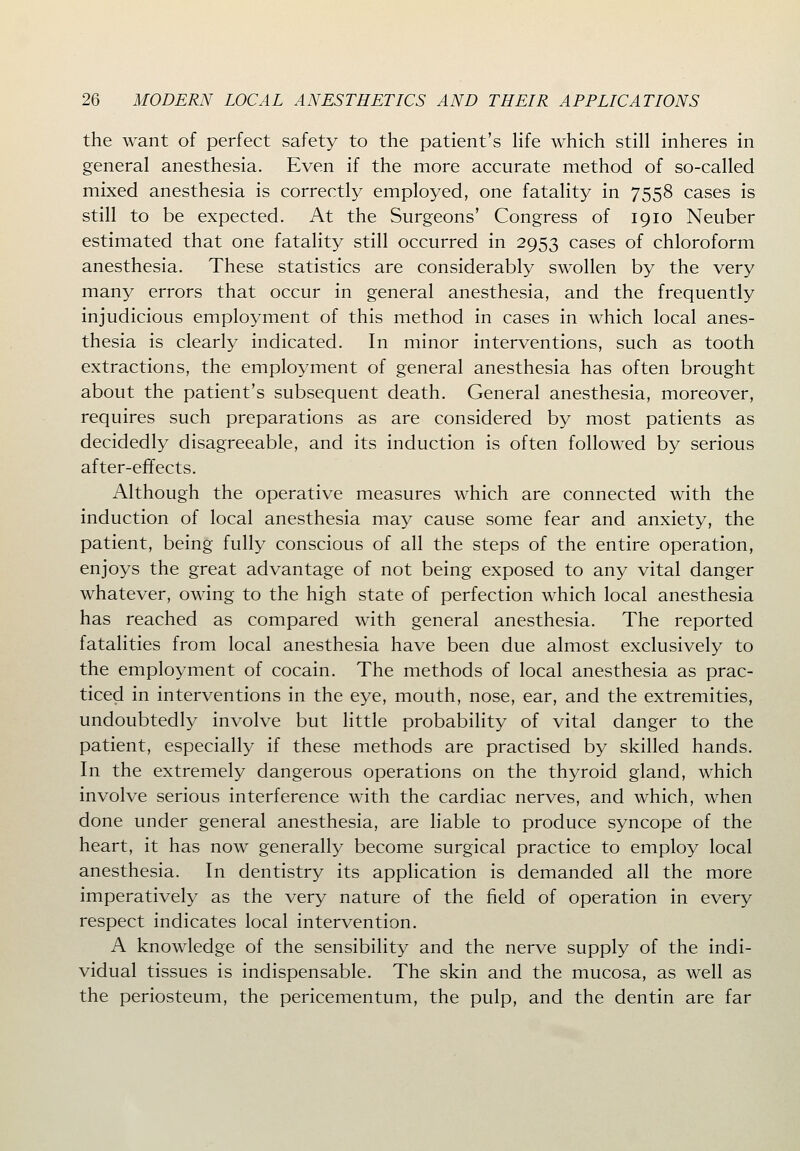 the want of perfect safety to the patient's Hfe which still inheres in general anesthesia. Even if the more accurate method of so-called mixed anesthesia is correctly employed, one fatality in 7558 cases is still to be expected. At the Surgeons' Congress of 1910 Neuber estimated that one fatality still occurred in 2953 cases of chloroform anesthesia. These statistics are considerably swollen by the very many errors that occur in general anesthesia, and the frequently injudicious employment of this method in cases in which local anes- thesia is clearly indicated. In minor interventions, such as tooth extractions, the employment of general anesthesia has often brought about the patient's subsequent death. General anesthesia, moreover, requires such preparations as are considered by most patients as decidedly disagreeable, and its induction is often followed by serious after-effects. Although the operative measures which are connected with the induction of local anesthesia may cause some fear and anxiety, the patient, being fully conscious of all the steps of the entire operation, enjoys the great advantage of not being exposed to any vital danger whatever, owing to the high state of perfection which local anesthesia has reached as compared with general anesthesia. The reported fatalities from local anesthesia have been due almost exclusively to the employment of cocain. The methods of local anesthesia as prac- ticed in interventions in the eye, mouth, nose, ear, and the extremities, undoubtedly involve but little probability of vital danger to the patient, especially if these methods are practised by skilled hands. In the extremely dangerous operations on the thyroid gland, which involve serious interference with the cardiac nerves, and which, when done under general anesthesia, are liable to produce syncope of the heart, it has now generally become surgical practice to employ local anesthesia. In dentistry its application is demanded all the more imperatively as the very nature of the field of operation in every respect indicates local intervention. A knowledge of the sensibility and the nerve supply of the indi- vidual tissues is indispensable. The skin and the mucosa, as well as the periosteum, the pericementum, the pulp, and the dentin are far
