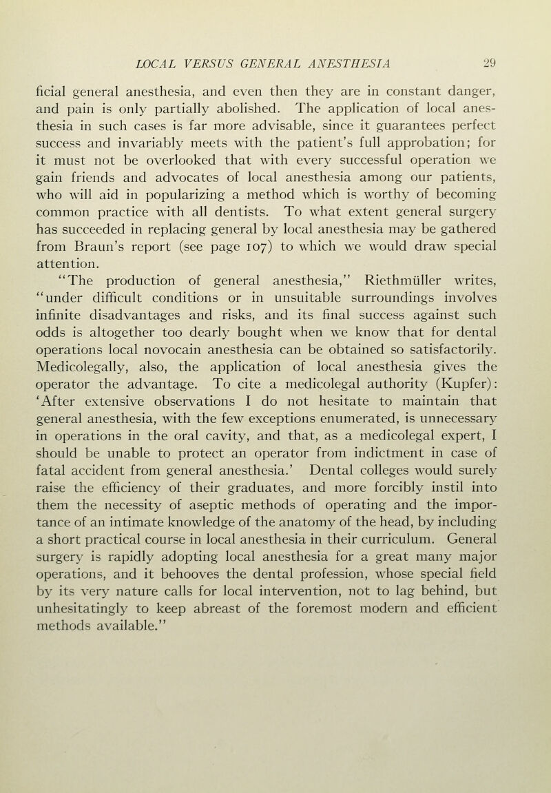 ficial general anesthesia, and even then they are in constant danger, and pain is only partially abolished. The application of local anes- thesia in such cases is far more advisable, since it guarantees perfect success and invariably meets with the patient's full approbation; for it must not be overlooked that with every successful operation we gain friends and advocates of local anesthesia among our patients, who will aid in popularizing a method which is worthy of becoming common practice with all dentists. To what extent general surgery has succeeded in replacing general by local anesthesia may be gathered from Braun's report (see page 107) to which we would draw special attention. The production of general anesthesia, Riethmliller writes, under difficult conditions or in unsuitable surroundings involves infinite disadvantages and risks, and its final success against such odds is altogether too dearly bought when we know that for dental operations local novocain anesthesia can be obtained so satisfactorily. Medicolegally, also, the application of local anesthesia gives the operator the advantage. To cite a medicolegal authority (Kupfer): 'After extensive observations I do not hesitate to maintain that general anesthesia, with the few exceptions enumerated, is unnecessary in operations in the oral cavity, and that, as a medicolegal expert, I should be unable to protect an operator from indictment in case of fatal accident from general anesthesia.' Dental colleges would surely raise the efficiency of their graduates, and more forcibly instil into them the necessity of aseptic methods of operating and the impor- tance of an intimate knowledge of the anatomy of the head, by including a short practical course in local anesthesia in their curriculum. General surgery is rapidly adopting local anesthesia for a great many major operations, and it behooves the dental profession, whose special field by its very nature calls for local intervention, not to lag behind, but unhesitatingly to keep abreast of the foremost modern and efficient methods available.