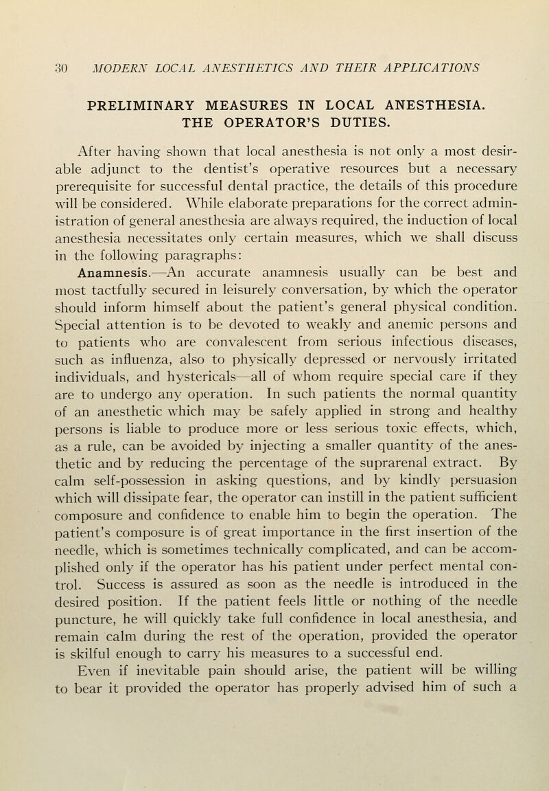 PRELIMINARY MEASURES IN LOCAL ANESTHESIA. THE OPERATOR'S DUTIES. After having shown that local anesthesia is not only a most desir- able adjunct to the dentist's operative resources but a necessary prerequisite for successful dental practice, the details of this procedure will be considered. While elaborate preparations for the correct admin- istration of general anesthesia are always required, the induction of local anesthesia necessitates only certain measures, which we shall discuss in the following paragraphs: Anamnesis.—^An accurate anamnesis usually can be best and most tactfully secured in leisurely conversation, by which the operator should inform himself about the patient's general physical condition. Special attention is to be devoted to weakly and anemic persons and to patients who are convalescent from serious infectious diseases, such as influenza, also to physically depressed or nervously irritated individuals, and hystericals—all of whom require special care if they are to undergo any operation. In such patients the normal quantity of an anesthetic which may be safely applied in strong and healthy persons is liable to produce more or less serious toxic effects, which, as a rule, can be avoided by injecting a smaller quantity of the anes- thetic and by reducing the percentage of the suprarenal extract. By calm self-possession in asking questions, and by kindly persuasion which will dissipate fear, the operator can instill in the patient sufficient composure and confidence to enable him to begin the operation. The patient's composure is of great importance in the first insertion of the needle, which is sometimes technically complicated, and can be accom- plished only if the operator has his patient under perfect mental con- trol. Success is assured as soon as the needle is introduced in the desired position. If the patient feels little or nothing of the needle puncture, he will quickly take full confidence in local anesthesia, and remain calm during the rest of the operation, provided the operator is skilful enough to carry his measures to a successful end. Even if inevitable pain should arise, the patient will be willing to bear it provided the operator has properly advised him of such a