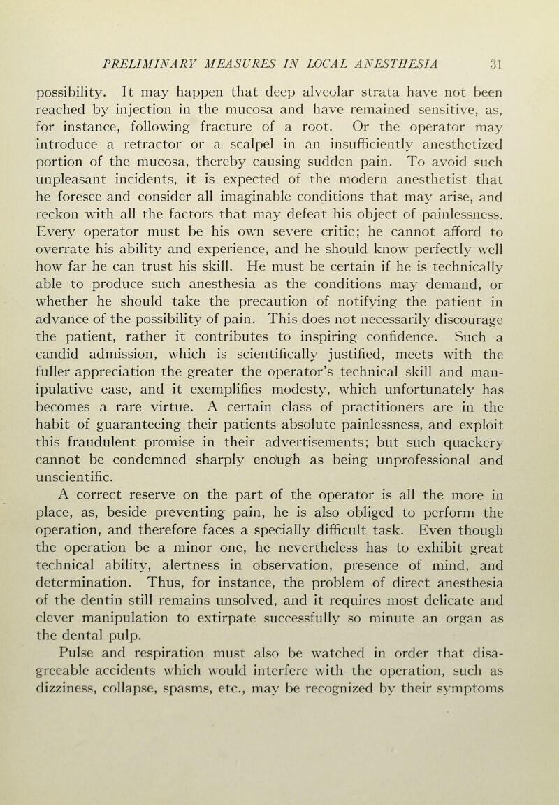 possibility. It may happen that deep alveolar strata have not been reached by injection in the mucosa and have remained sensitive, as, for instance, following fracture of a root. Or the operator may introduce a retractor or a scalpel in an insufficiently anesthetized portion of the mucosa, thereby causing sudden pain. To avoid such unpleasant incidents, it is expected of the modern anesthetist that he foresee and consider all imaginable conditions that may arise, and reckon with all the factors that may defeat his object of painlessness. Every operator must be his own severe critic; he cannot afford to overrate his ability and experience, and he should know perfectly well how far he can trust his skill. He must be certain if he is technically able to produce such anesthesia as the conditions may demand, or whether he should take the precaution of notifying the patient in advance of the possibility of pain. This does not necessarily discourage the patient, rather it contributes to inspiring confidence. Such a candid admission, which is scientifically justified, meets with the fuller appreciation the greater the operator's technical skill and man- ipulative ease, and it exemplifies modesty, which unfortunately has becomes a rare virtue. A certain class of practitioners are in the habit of guaranteeing their patients absolute painlessness, and exploit this fraudulent promise in their advertisements; but such quackery cannot be condemned sharply eno'ugh as being unprofessional and unscientific. A correct reserve on the part of the operator is all the more in place, as, beside preventing pain, he is also obliged to perform the operation, and therefore faces a specially difficult task. Even though the operation be a minor one, he nevertheless has to exhibit great technical ability, alertness in observation, presence of mind, and determination. Thus, for instance, the problem of direct anesthesia of the dentin still remains unsolved, and it requires most delicate and clever manipulation to extirpate succesvsfully so minute an organ as the dental pulp. Pulse and respiration must also be watched in order that disa- greeable accidents which would interfere with the operation, such as dizziness, collapse, spasms, etc., may be recognized by their symptoms