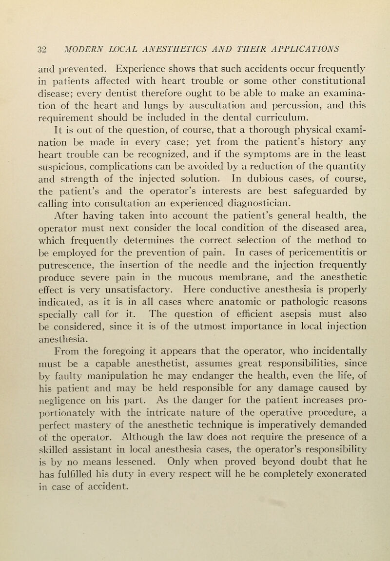 and prevented. Experience shows that such accidents occur frequently in patients affected with heart trouble or some other constitutional disease; every dentist therefore ought to be able to make an examina- tion of the heart and lungs by auscultation and percussion, and this requirement should be included in the dental curriculum. It is out of the question, of course, that a thorough physical exami- nation be made in every case; yet from the patient's history any heart trouble can be recognized, and if the symptoms are in the least suspicious, complications can be avoided by a reduction of the quantity and strength of the injected solution. In dubious cases, of course, the patient's and the operator's interests are best safeguarded by calling into consultation an experienced diagnostician. After having taken into account the patient's general health, the operator must next consider the local condition of the diseased area, which frequently determines the correct selection of the method to be employed for the prevention of pain. In cases of pericementitis or putrescence, the insertion of the needle and the injection frequently produce severe pain in the mucous membrane, and the anesthetic effect is very unsatisfactory. Here conductive anesthesia is properly indicated, as it is in all cases where anatomic or pathologic reasons specially call for it. The question of efficient asepsis must also be considered, since it is of the utmost importance in local injection anesthesia. From the foregoing it appears that the operator, who incidentally must be a capable anesthetist, assumes great responsibilities, since by faulty manipulation he may endanger the health, even the life, of his patient and may be held responsible for any damage caused by negligence on his part. As the danger for the patient increases pro- portionately with the intricate nature of the operative procedure, a perfect mastery of the anesthetic technique is imperatively demanded of the operator. Although the law does not require the presence of a skilled assistant in local anesthesia cases, the operator's responsibility is by no means lessened. Only when proved beyond doubt that he has fulfilled his duty in every respect will he be completely exonerated in case of accident.