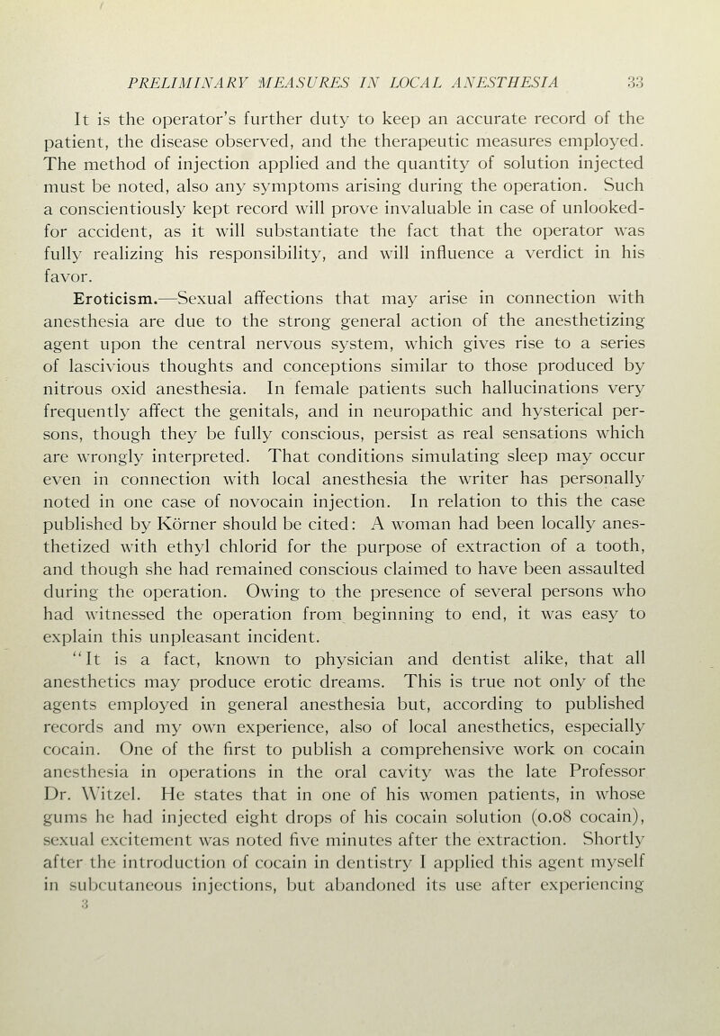 It is the operator's further duty to keep an accurate record of the patient, the disease observed, and the therapeutic measures employed. The method of injection apphed and the quantity of solution injected must be noted, also any symptoms arising during the operation. Such a conscientiously kept record will prove invaluable in case of unlooked- for accident, as it will substantiate the fact that the operator was fully realizing his responsibility, and will influence a verdict in his favor. Eroticism.—Sexual affections that may arise in connection with anesthesia are due to the strong general action of the anesthetizing agent upon the central nervous system, which gives rise to a series of lascivious thoughts and conceptions similar to those produced by nitrous oxid anesthesia. In female patients such hallucinations very frequently affect the genitals, and in neuropathic and hysterical per- sons, though they be fully conscious, persist as real sensations which are wrongly interpreted. That conditions simulating sleep may occur even in connection with local anesthesia the writer has personally noted in one case of novocain injection. In relation to this the case published by Korner should be cited: A woman had been locally anes- thetized with ethyl chlorid for the purpose of extraction of a tooth, and though she had remained conscious claimed to have been assaulted during the operation. Owing to the presence of several persons who had witnessed the operation from beginning to end, it was easy to explain this unpleasant incident. It is a fact, known to physician and dentist alike, that all anesthetics may produce erotic dreams. This is true not only of the agents employed in general anesthesia but, according to published records and my own experience, also of local anesthetics, especially cocain. One of the first to publish a comprehensive work on cocain anesthesia in operations in the oral cavity was the late Professor Dr. Witzel. He states that in one of his women patients, in whose gums he had injected eight drops of his cocain solution (0.08 cocain), sexual excitement was noted Ave minutes after the extraction. Shortly after the introduction of cocain in dentistry I applied this agent myself in subcutaneous injecti(jns, but abandoned its use after experiencing