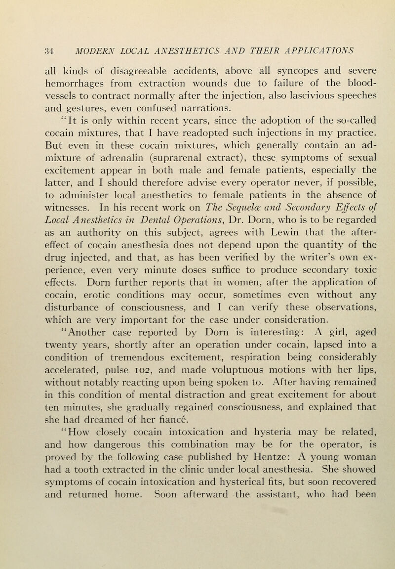 all kinds of disagreeable accidents, above all syncopes and severe hemorrhages from extraction wounds due to failure of the blood- vessels to contract normally after the injection, also lascivious speeches and gestures, even confused narrations. It is only within recent years, since the adoption of the so-called cocain mixtures, that I have readopted such injections in my practice. But even in these cocain mixtures, which generally contain an ad- mixture of adrenalin (suprarenal extract), these symptoms of sexual excitement appear in both male and female patients, especially the latter, and I should therefore advise every operator never, if possible, to administer local anesthetics to female patients in the absence of witnesses. In his recent work on The Sequelce and Secondary Effects of Local Anesthetics in Dental Operations, Dr. Dorn, who is to be regarded as an authority on this subject, agrees with Lewin that the after- effect of cocain anesthesia does not depend upon the quantity of the drug injected, and that, as has been verified by the writer's own ex- perience, even very minute doses suffice to produce secondary toxic effects. Dorn further reports that in women, after the application of cocain, erotic conditions may occur, sometimes even without any disturbance of consciousness, and I can verify these observations, which are very important for the case under consideration. Another case reported by Dorn is interesting: A girl, aged twenty years, shortly after an operation under cocain, lapsed into a condition of tremendous excitement, respiration being considerably accelerated, pulse 102, and made voluptuous motions with her lips, without notably reacting upon being spoken to. After having remained in this condition of mental distraction and great excitement for about ten minutes, she gradually regained consciousness, and explained that she had dreamed of her fiance. How closely cocain intoxication and hysteria may be related, and how dangerous this combination may be for the operator, is proved by the following case published by Hentze: A young woman had a tooth extracted in the clinic under local anesthesia. She showed symptoms of cocain intoxication and hysterical fits, but soon recovered and returned home. Soon afterward the assistant, who had been