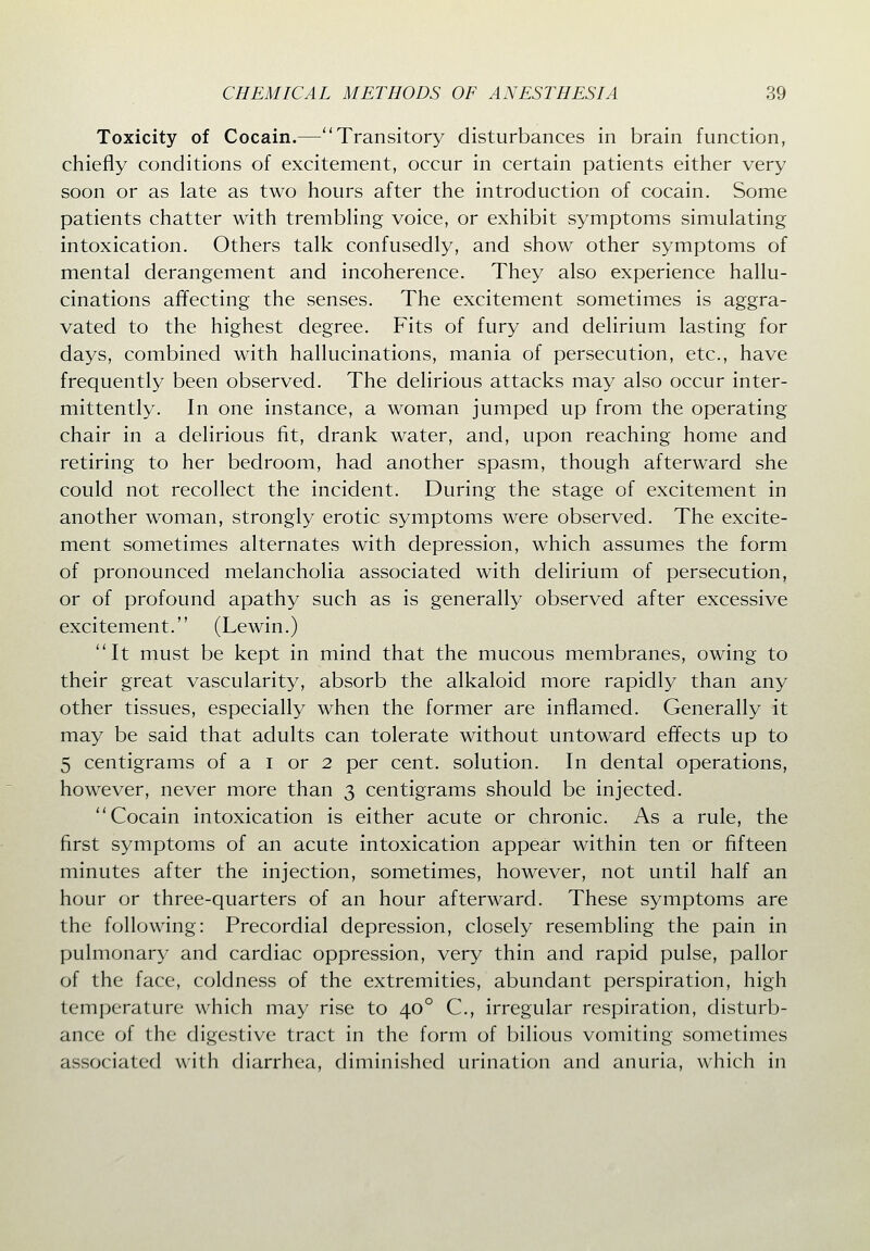 Toxicity of Cocain.—Transitory disturbances in brain function, chiefly conditions of excitement, occur in certain patients either very soon or as late as two hours after the introduction of cocain. Some patients chatter with trembhng voice, or exhibit symptoms simulating intoxication. Others talk confusedly, and show other symptoms of mental derangement and incoherence. They also experience hallu- cinations affecting the senses. The excitement sometimes is aggra- vated to the highest degree. Fits of fury and delirium lasting for days, combined with hallucinations, mania of persecution, etc., have frequently been observed. The delirious attacks may also occur inter- mittently. In one instance, a woman jumped up from the operating chair in a delirious fit, drank water, and, upon reaching home and retiring to her bedroom, had another spasm, though afterward she could not recollect the incident. During the stage of excitement in another woman, strongly erotic symptoms were observed. The excite- ment sometimes alternates with depression, which assumes the form of pronounced melancholia associated with delirium of persecution, or of profound apathy such as is generally observed after excessive excitement. (Lewin.) It must be kept in mind that the mucous membranes, owing to their great vascularity, absorb the alkaloid more rapidly than any other tissues, especially when the former are inflamed. Generally it may be said that adults can tolerate without untoward effects up to 5 centigrams of a i or 2 per cent, solution. In dental operations, however, never more than 3 centigrams should be injected. Cocain intoxication is either acute or chronic. As a rule, the first symptoms of an acute intoxication appear within ten or fifteen minutes after the injection, sometimes, however, not until half an hour or three-quarters of an hour afterward. These symptoms are the following: Precordial depression, closely resembling the pain in pulmonary and cardiac oppression, very thin and rapid pulse, pallor of the face, coldness of the extremities, abundant perspiration, high temperature which may rise to 40° C, irregular respiration, disturb- ance of the digestive tract in the form of bilious vomiting sometimes associated wnth diarrhea, diminished urination and anuria, which in