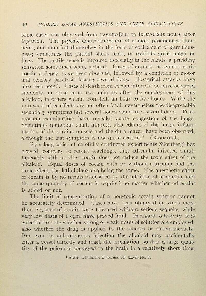 some cases was observed from twenty-four to forty-eight hours after injection. The psychic disturbances are of a most pronounced char- acter, and manifest themselves in the form of excitement or garrulous- ness; sometimes the patient sheds tears, or exhibits great anger or fury. The tactile sense is impaired especially in the hands, a prickling sensation sometimes being noticed. Cases of cramps, or symptomatic cocain epilepsy, have been observed, followed by a condition of motor and sensory paralysis lasting several days. Hysterical attacks have also been noted. Cases of death from cocain intoxication have occurred suddenly, in some cases two minutes after the employment of this alkaloid, in others within from half an hour to five hours. While the untoward after-effects are not often fatal, nevertheless the disagreeable secondary symptoms last several hours, sometimes several days. Post- mortem examinations have revealed acute congestion of the lungs. Sometimes numerous small infarcts, also edema of the lungs, inflam- mation of the cardiac muscle and the dura mater, have been observed, although the last symptom is not quite certain. (Brouardel.) By a long series of carefully conducted experiments Sikenberg^ has proved, contrary to recent teachings, that adrenalin injected simul- taneously with or after cocain does not reduce the toxic effect of the alkaloid. Equal doses of cocain with or without adrenalin had the same effect, the lethal dose also being the same. The anesthetic effect of cocain is by no means intensified by the addition of adrenalin, and the same quantity of cocain is required no matter whether adrenalin is added or not. The limit of concentration of a non-toxic cocain solution cannot be accurately determined. Cases have been observed in which more than 2 grams of cocain were tolerated without serious sequelae, while very low doses of i cgm. have proved fatal. In regard to toxicity, it is essential to note whether strong or weak doses of solution are employed, also whether the drug is applied to the mucosa or subcutaneously. But even in subcutaneous injection the alkaloid may accidentally enter a vessel directly and reach the circulation, so that a large quan- tity of the poison is conveyed to the brain in a relatively short time. 1 Archiv f. klinische Chirurgie, vol. Ixxvii, No. 2.