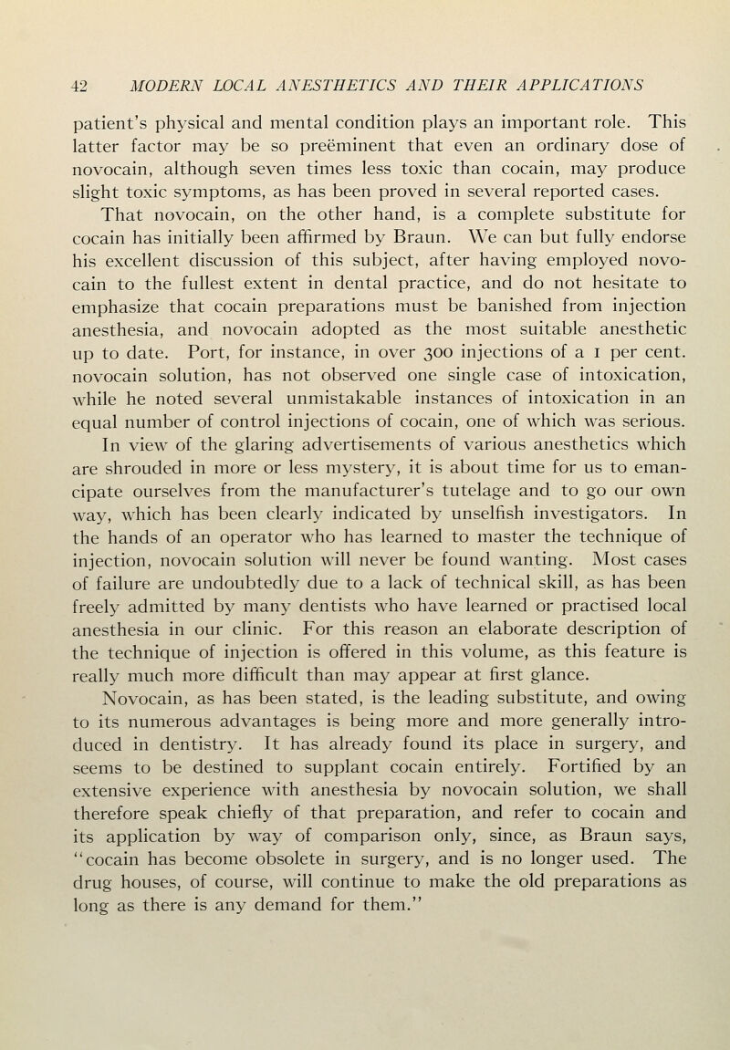 patient's physical and mental condition plays an important role. This latter factor may be so preeminent that even an ordinary dose of novocain, although seven times less toxic than cocain, may produce slight toxic symptoms, as has been proved in several reported cases. That novocain, on the other hand, is a complete substitute for cocain has initially been affirmed by Braun. We can but fully endorse his excellent discussion of this subject, after having employed novo- cain to the fullest extent in dental practice, and do not hesitate to emphasize that cocain preparations must be banished from injection anesthesia, and novocain adopted as the most suitable anesthetic up to date. Port, for instance, in over 300 injections of a i per cent, novocain solution, has not observed one single case of intoxication, while he noted several unmistakable instances of intoxication in an equal number of control injections of cocain, one of which was serious. In view of the glaring advertisements of various anesthetics which are shrouded in more or less mystery, it is about time for us to eman- cipate ourselves from the manufacturer's tutelage and to go our own way, which has been clearly indicated by unselfish investigators. In the hands of an operator who has learned to master the technique of injection, novocain solution will never be found wanting. Most cases of failure are undoubtedly due to a lack of technical skill, as has been freely admitted by many dentists who have learned or practised local anesthesia in our clinic. For this reason an elaborate description of the technique of injection is offered in this volume, as this feature is really much more difficult than may appear at first glance. Novocain, as has been stated, is the leading substitute, and owing to its numerous advantages is being more and more generally intro- duced in dentistry. It has already found its place in surgery, and seems to be destined to supplant cocain entirely. Fortified by an extensive experience with anesthesia by novocain solution, we shall therefore speak chiefly of that preparation, and refer to cocain and its application by way of comparison only, since, as Braun says, cocain has become obsolete in surgery, and is no longer used. The drug houses, of course, will continue to make the old preparations as long as there is any demand for them.