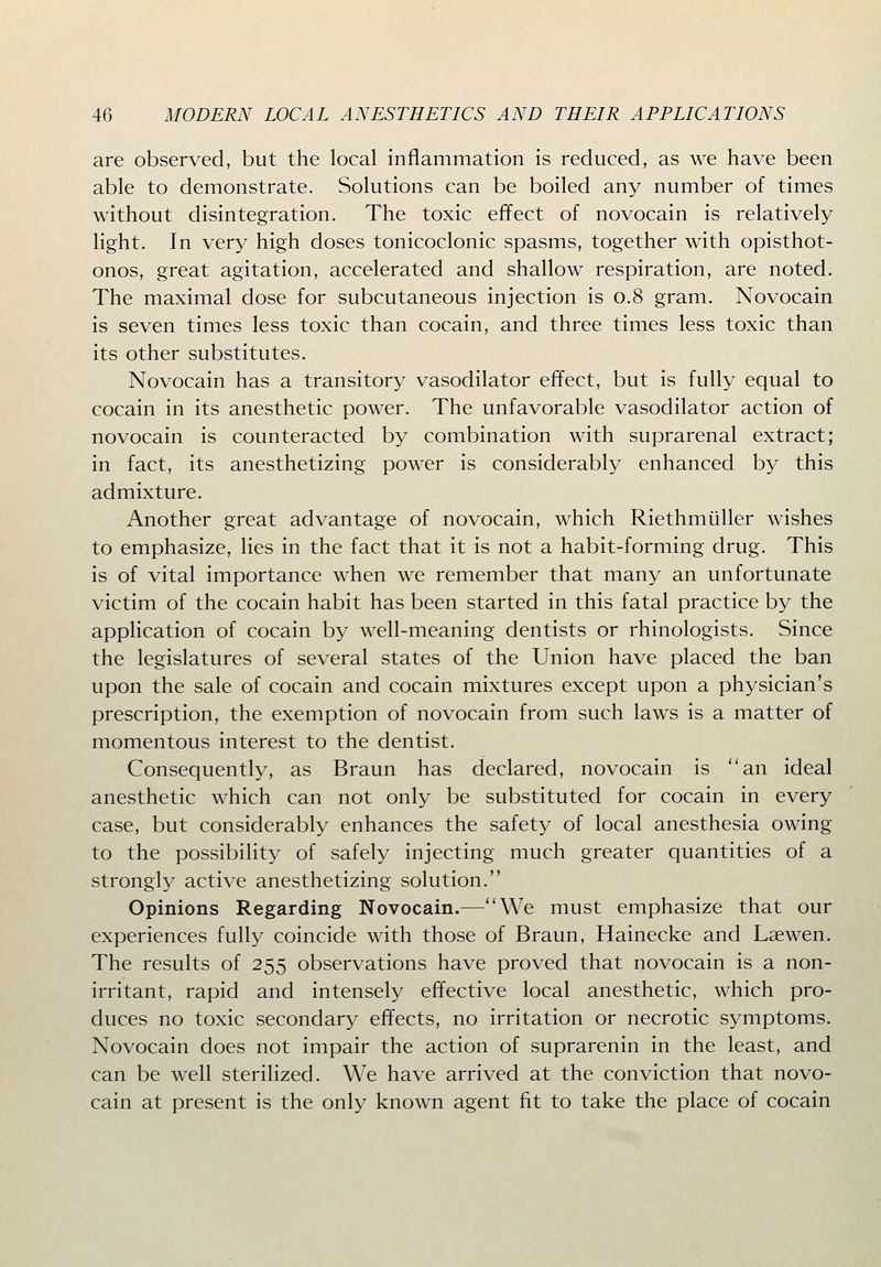 are observed, but the local inflammation is reduced, as we have been able to demonstrate. Solutions can be boiled any number of times without disintegration. The toxic effect of novocain is relatively light. In very high doses tonicoclonic spasms, together with opisthot- onos, great agitation, accelerated and shallow respiration, are noted. The maximal dose for subcutaneous injection is 0.8 gram. Novocain is seven times less toxic than cocain, and three times less toxic than its other substitutes. Novocain has a transitory vasodilator effect, but is fully equal to cocain in its anesthetic power. The unfavorable vasodilator action of novocain is counteracted by combination with suprarenal extract; in fact, its anesthetizing power is considerably enhanced by this admixture. Another great advantage of novocain, which Riethmiiller wishes to emphasize, lies in the fact that it is not a habit-forming drug. This is of vital importance when we remember that many an unfortunate victim of the cocain habit has been started in this fatal practice by the application of cocain by well-meaning dentists or rhinologists. Since the legislatures of several states of the Union have placed the ban upon the sale of cocain and cocain mixtures except upon a physician's prescription, the exemption of novocain from such laws is a matter of momentous interest to the dentist. Consequently, as Braun has declared, novocain is an ideal anesthetic which can not only be substituted for cocain in every case, but considerably enhances the safety of local anesthesia owing to the possibility of safely injecting much greater quantities of a strongly active anesthetizing solution. Opinions Regarding Novocain.—We must emphasize that our experiences fully coincide with those of Braun, Hainecke and Laewen. The results of 255 observations have proved that novocain is a non- irritant, rapid and intensely effective local anesthetic, which pro- duces no toxic secondary effects, no irritation or necrotic symptoms. Novocain does not impair the action of suprarenin in the least, and can be well sterilized. We have arrived at the conviction that novo- cain at present is the only known agent fit to take the place of cocain