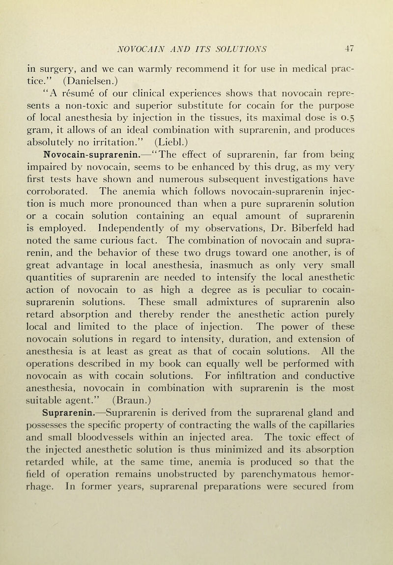 in surgery, and we can warmly recommend it for use in medical prac- tice. (Danielsen.) A resume of our clinical experiences shows that novocain repre- sents a non-toxic and superior substitute for cocain for the purpose of local anesthesia by injection in the tissues, its maximal dose is 0.5 gram, it allows of an ideal combination with suprarenin, and produces absolutely no irritation. (Liebl.) Novocain-suprarenin.—The effect of suprarenin, far from being impaired by novocain, seems to be enhanced by this drug, as my very first tests have shown and numerous subsequent investigations have corroborated. The anemia which follows novocain-suprarenin injec- tion is much more pronounced than when a pure suprarenin solution or a cocain solution containing an equal amount of suprarenin is employed. Independently of my observations, Dr. Biberfeld had noted the same curious fact. The combination of novocain and supra- renin, and the behavior of these two drugs toward one another, is of great advantage in local anesthesia, inasmuch as only very small quantities of suprarenin are needed to intensify the local anesthetic action of novocain to as high a degree as is peculiar to cocain- suprarenin solutions. These small admixtures of suprarenin also retard absorption and thereby render the anesthetic action purely local and limited to the place of injection. The power of these novocain solutions in regard to intensity, duration, and extension of anesthesia is at least as great as that of cocain solutions. All the operations described in my book can equally well be performed with novocain as with cocain solutions. For infiltration and conductive anesthesia, novocain in combination with suprarenin is the most suitable agent. (Braun.) Suprarenin.—^Suprarenin is derived from the suprarenal gland and possesses the specific property of contracting the walls of the capillaries and small bloodvessels within an injected area. The toxic effect of the injected anesthetic solution is thus minimized and its absorption retarded while, at the same time, anemia is produced so that the field of operation remains unobstructed by parenchymatous hemor- rhage. In former years, suprarenal preparations were secured from