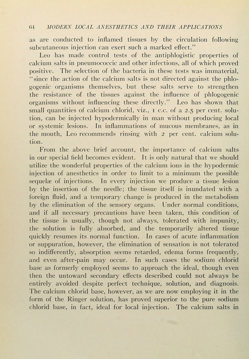 as are conducted to inflamed tissues by the circulation following subcutaneous injection can exert such a marked effect. Leo has made control tests of the antiphlogistic properties of calcium salts in pneumococcic and other infections, all of which proved positive. The selection of the bacteria in these tests was immaterial, since the action of the calcium salts is not directed against the phlo- gogenic organisms themselves, but these salts serve to strengthen the resistance of the tissues against the influence of phlogogenic organisms without influencing these directly. Leo has shown that small quantities of calcium chlorid, viz., i c.c. of a 2.5 per cent, solu- tion, can be injected hypodermically in man without producing local or systemic lesions. In inflammations of mucous membranes, as in the mouth, Leo recommends rinsing with 2 per cent, calcium solu- tion. From the above brief account, the importance of calcium salts in our special field becomes evident. It is only natural that we should utilize the wonderful properties of the calcium ions in the hypodermic injection of anesthetics in order to limit to a minimum the possible sequelae of injections. In every injection we produce a tissue lesion by the insertion of the needle; the tissue itself is inundated with a foreign fluid, and a temporary change is produced in the metabolism by the elimination of the sensory organs. Under normal conditions, and if all necessary precautions have been taken, this condition of the tissue is usually, though not always, tolerated with impunity, the solution is fully absorbed, and the temporarily altered tissue quickly resumes its normal function. In cases of acute inflammation or suppuration, however, the elimination of sensation is not tolerated so indifferently, absorption seems retarded, edema forms frequently, and even after-pain may occur. In such cases the sodium chlorid base as formerly employed seems to approach the ideal, though even then the untoward secondary effects described could not always be entirely avoided despite perfect technique, solution, and diagnosis. The calcium chlorid base, however, as we are now employing it in the form of the Ringer solution, has proved superior to the pure sodium chlorid base, in fact, ideal for local injection. The calcium salts in