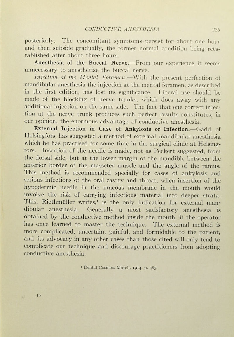 posteriorly. The concomitant symptoms persist for about one hour and then subside gradually, the former normal condition being rees- tablished after about three hours. Anesthesia of the Buccal Nerve.—From our experience it seems unnecessary to anesthetize the buccal nerve. Injection at the Mental Foramen.—With the present perfection of mandibular anesthesia the injection at the mental foramen, as described in the first edition, has lost its significance. Liberal use should be made of the blocking of nerve trunks, which does away with any additional injection on the same side. The fact that one correct injec- tion at the nerve trunk produces such perfect results constitutes, in our opinion, the enormous advantage of conductive anesthesia. External Injection in Case of Ankylosis or Infection.—Gadd, of Helsingfors, has suggested a method of external mandibular anesthesia which he has practised for some time in the surgical clinic at Helsing- fors. Insertion of the needle is made, not as Peckert suggested, from the dorsal side, but at the lower margin of the mandible between the anterior border of the masseter muscle and the angle of the ramus. This method is recommended specially for cases of ankylosis and serious infections of the oral cavity and throat, when insertion of the hypodermic needle in the mucous membrane in the mouth would involve the risk of carrying infectious material into deeper strata. This, Riethmiiller writes,^ is the only indication for external man- dibular anesthesia. Generally a most satisfactory anesthesia is obtained by the conductive method inside the mouth, if the operator has once learned to master the technique. The external method is more complicated, uncertain, painful, and formidable to the patient, and its advocacy in any other cases than those cited will only tend to complicate our technique and discourage practitioners from adopting conductive anesthesia. 1 Dental Cosmos, March, 1914, p. 385. 15