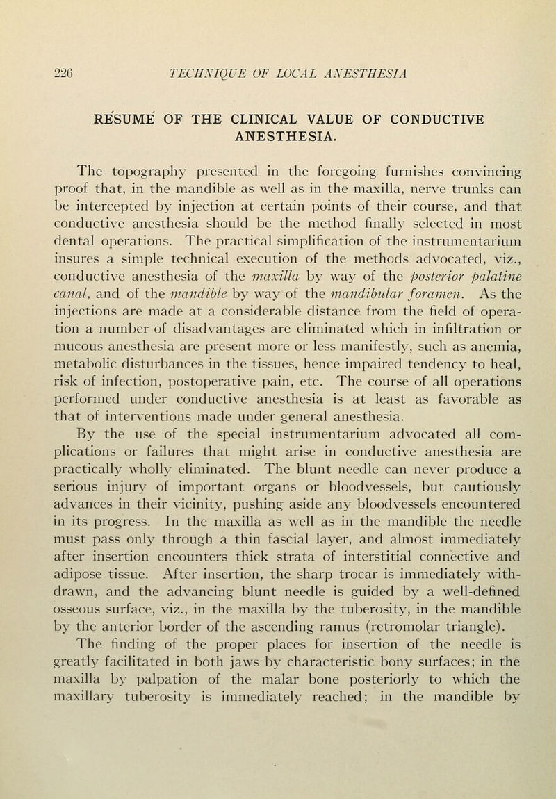 RESUME OF THE CLINICAL VALUE OF CONDUCTIVE ANESTHESIA. The topography presented in the foregoing furnishes convincing proof that, in the mandible as well as in the maxilla, nerve trunks can be intercepted by injection at certain points of their course, and that conductive anesthesia should be the method finally selected in most dental operations. The practical simplification of the instrumentarium insures a simple technical execution of the methods advocated, viz., conductive anesthesia of the maxilla by way of the posterior palatine canal, and of the mandible by way of the mandibular foramen. As the injections are made at a considerable distance from the field of opera- tion a number of disadvantages are eliminated which in infiltration or mucous anesthesia are present more or less manifestly, such as anemia, metabolic disturbances in the tissues, hence impaired tendency to heal, risk of infection, postoperative pain, etc. The course of all operations performed under conductive anesthesia is at least as favorable as that of interventions made under general anesthesia. By the use of the special instrumentarium advocated all com- plications or failures that might arise in conductive anesthesia are practically wholly eliminated. The blunt needle can never produce a serious injury of important organs or bloodvessels, but cautiously advances in their vicinity, pushing aside any bloodvessels encountered in its progress. In the maxilla as well as in the mandible the needle must pass only through a thin fascial layer, and almost immediately after insertion encounters thick strata of interstitial connective and adipose tissue. After insertion, the sharp trocar is immediately with- drawn, and the advancing blunt needle is guided by a well-defined osseous surface, viz., in the maxilla by the tuberosity, in the mandible by the anterior border of the ascending ramus (retromolar triangle). The finding of the proper places for insertion of the needle is greatly facilitated in both jaws by characteristic bony surfaces; in the maxilla by palpation of the malar bone posteriorly to which the maxillary tuberosity is immediately reached; in the mandible by