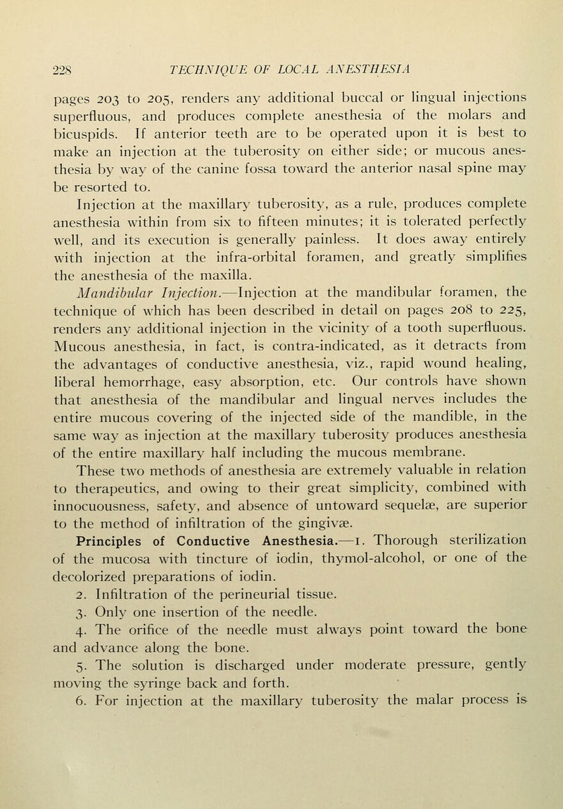 pages 203 to 205, renders any additional buccal or lingual injections superfluous, and produces complete anesthesia of the molars and bicuspids. If anterior teeth are to be operated upon it is best to make an injection at the tuberosity on either side; or mucous anes- thesia by way of the canine fossa toward the anterior nasal spine may be resorted to. Injection at the maxillary tuberosity, as a rule, produces complete anesthesia within from six to fifteen minutes; it is tolerated perfectly well, and its execution is generally painless. It does away entirely with injection at the infra-orbital foramen, and greatly simplifies the anesthesia of the maxilla. Mandibular Injection.—Injection at the mandibular foramen, the technique of which has been described in detail on pages 208 to 225, renders any additional injection in the vicinity of a tooth superfluous. Mucous anesthesia, in fact, is contra-indicated, as it detracts from the advantages of conductive anesthesia, viz., rapid wound healing, liberal hemorrhage, easy absorption, etc. Our controls have shown that anesthesia of the mandibular and lingual nerves includes the entire mucous covering of the injected side of the mandible, in the same way as injection at the maxillary tuberosity produces anesthesia of the entire maxillary half including the mucous membrane. These two methods of anesthesia are extremely valuable in relation to therapeutics, and owing to their great simplicity, combined with innocuousness, safety, and absence of untoward sequelae, are superior to the method of infiltration of the gingivae. Principles of Conductive Anesthesia.—i. Thorough sterilization of the mucosa with tincture of iodin, thymol-alcohol, or one of the decolorized preparations of iodin. 2. Infiltration of the perineurial tissue. 3. Only one insertion of the needle. 4. The orifice of the needle must always point toward the bone and advance along the bone. 5. The solution is discharged under moderate pressure, gently moving the syringe back and forth. 6. For injection at the maxillary tuberosity the malar process is.