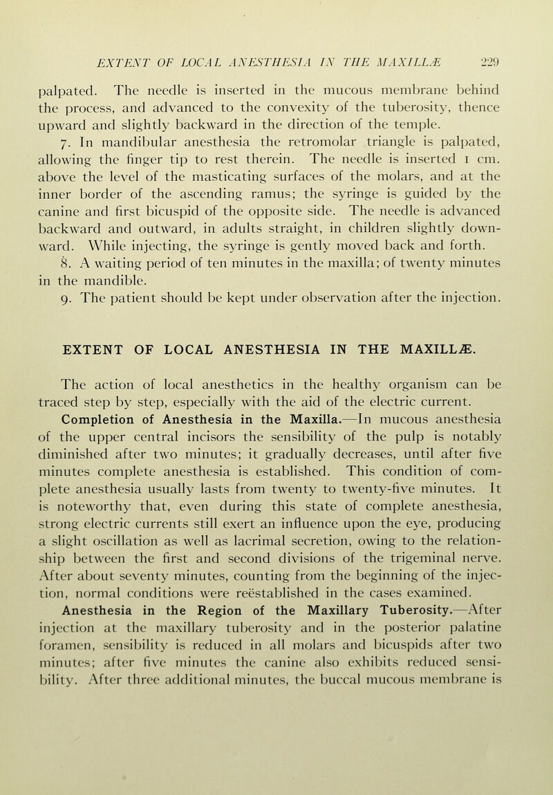 palpated. The needle is inserted in the mucous membrane behind the process, and advanced to the convexity of the tuberosity, thence upward and slightly backward in the direction of the temple. 7. In mandibular anesthesia the retromolar triangle is palpated, allowing the finger tip to rest therein. The needle is inserted i cm. above the level of the masticating surfaces of the molars, and at the inner border of the ascending ramus; the syringe is guided by the canine and first bicuspid of the opposite side. The needle is advanced backward and outward, in adults straight, in children slightly down- ward. While injecting, the syringe is gently moved back and forth. 8. A waiting period of ten minutes in the maxilla; of twenty minutes in the mandible. 9. The patient should be kept under observation after the injection. EXTENT OF LOCAL ANESTHESIA IN THE MAXILL.E. The action of local anesthetics in the healthy organism can be traced step by step, especially with the aid of the electric current. Completion of Anesthesia in the Maxilla.—In mucous anesthesia of the upper central incisors the sensibility of the pulp is notably diminished after two minutes; it gradually decreases, until after five minutes complete anesthesia is established. This condition of com- plete anesthesia usually lasts from twenty to twenty-five minutes. It is noteworthy that, even during this state of complete anesthesia, strong electric currents still exert an influence upon the eye, producing a slight oscillation as well as lacrimal secretion, owing to the relation- ship between the first and second divisions of the trigeminal nerve. After about seventy minutes, counting from the beginning of the injec- tion, normal conditions were reestablished in the cases examined. Anesthesia in the Region of the Maxillary Tuberosity.—After injection at the maxillary tuberosity and in the posterior palatine foramen, sensibility is reduced in all molars and bicuspids after two minutes; after five minutes the canine also exhibits reduced sensi- bility. After three additional minutes, the buccal mucous membrane is