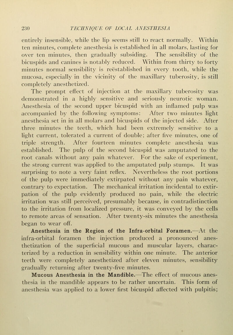 entirely insensible, while the lip seems still to react normally. Within ten minutes, complete anesthesia is established in all molars, lasting for over ten minutes, then gradually subsiding. The sensibility of the bicuspids and canines is notably reduced. Within from thirty to forty minutes normal sensibility is reestablished in every tooth, while the mucosa, especially in the vicinity of the maxillary tuberosity, is still completely anesthetized. The prompt effect of injection at the maxillary tuberosity was demonstrated in a highly sensitive and seriously neurotic woman. Anesthesia of the second upper bicuspid with an inflamed pulp was accompanied by the following symptoms: After two minutes light anesthesia set in in all molars and bicuspids of the injected side. After three minutes the teeth, which had been extremely sensitive to a light current, tolerated a current of double; after five minutes, one of triple strength. After fourteen minutes complete anesthesia was established. The pulp of the second bicuspid was amputated to the root canals without any pain whatever. For the sake of experiment, the strong current was applied to the amputated pulp stumps. It was surprising to note a very faint reflex. Nevertheless the root portions of the pulp were immediately extirpated without any pain whatever, contrary to expectation. The mechanical irritation incidental to extir- pation of the pulp evidently produced no pain, while the electric irritation was still perceived, presumably because, in contradistinction to the irritation from localized pressure, it was conveyed by the cells to remote areas of sensation. After twenty-six minutes the anesthesia began to wear off. Anesthesia in the Region of the Infra-orbital Foramen.—At the infra-orbital foramen the injection produced a pronounced anes- thetization of the superficial mucous and muscular layers, charac- terized by a reduction in sensibility within one minute. The anterior teeth were completely anesthetized after eleven minutes, sensibility gradually returning after twenty-five minutes. Mucous Anesthesia in the Mandible.—The effect of mucous anes- thesia in the mandible appears to be rather uncertain. This form of anesthesia was applied to a lower first bicuspid affected with pulpitis;