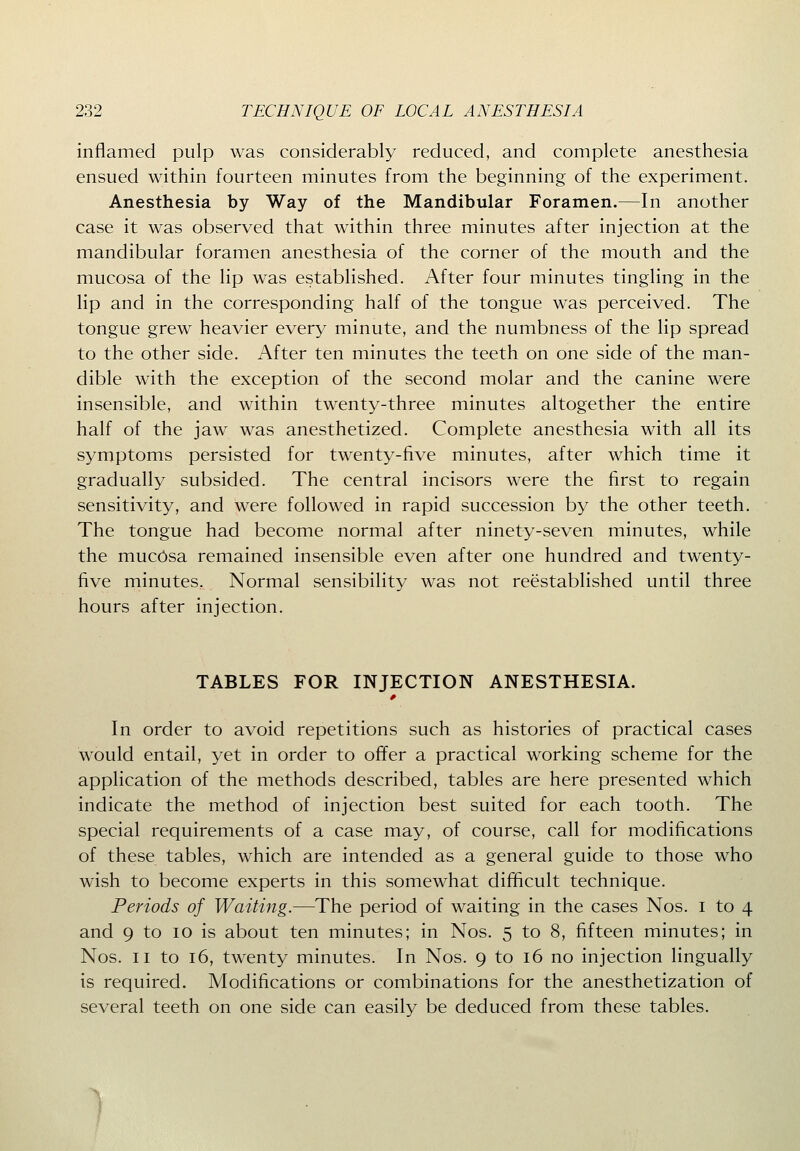 inflamed pulp was considerably reduced, and complete anesthesia ensued within fourteen minutes from the beginning of the experiment. Anesthesia by Way of the Mandibular Foramen.—In another case it was observed that within three minutes after injection at the mandibular foramen anesthesia of the corner of the mouth and the mucosa of the lip was established. After four minutes tingling in the lip and in the corresponding half of the tongue was perceived. The tongue grew heavier every minute, and the numbness of the lip spread to the other side. After ten minutes the teeth on one side of the man- dible with the exception of the second molar and the canine were insensible, and within twenty-three minutes altogether the entire half of the jaw was anesthetized. Complete anesthesia with all its symptoms persisted for twenty-five minutes, after which time it gradually subsided. The central incisors were the first to regain sensitivity, and were followed in rapid succession by the other teeth. The tongue had become normal after ninety-seven minutes, while the mucosa remained insensible even after one hundred and twenty- five minutes, Normal sensibility was not reestablished until three hours after injection. TABLES FOR INJECTION ANESTHESIA. In order to avoid repetitions such as histories of practical cases would entail, yet in order to offer a practical working scheme for the application of the methods described, tables are here presented which indicate the method of injection best suited for each tooth. The special requirements of a case may, of course, call for modifications of these tables, which are intended as a general guide to those who wish to become experts in this somewhat difficult technique. Periods of Waiting.—The period of waiting in the cases Nos. i to 4 and 9 to 10 is about ten minutes; in Nos. 5 to 8, fifteen minutes; in Nos. II to 16, twenty minutes. In Nos. 9 to 16 no injection lingually is required. Modifications or combinations for the anesthetization of several teeth on one side can easily be deduced from these tables.