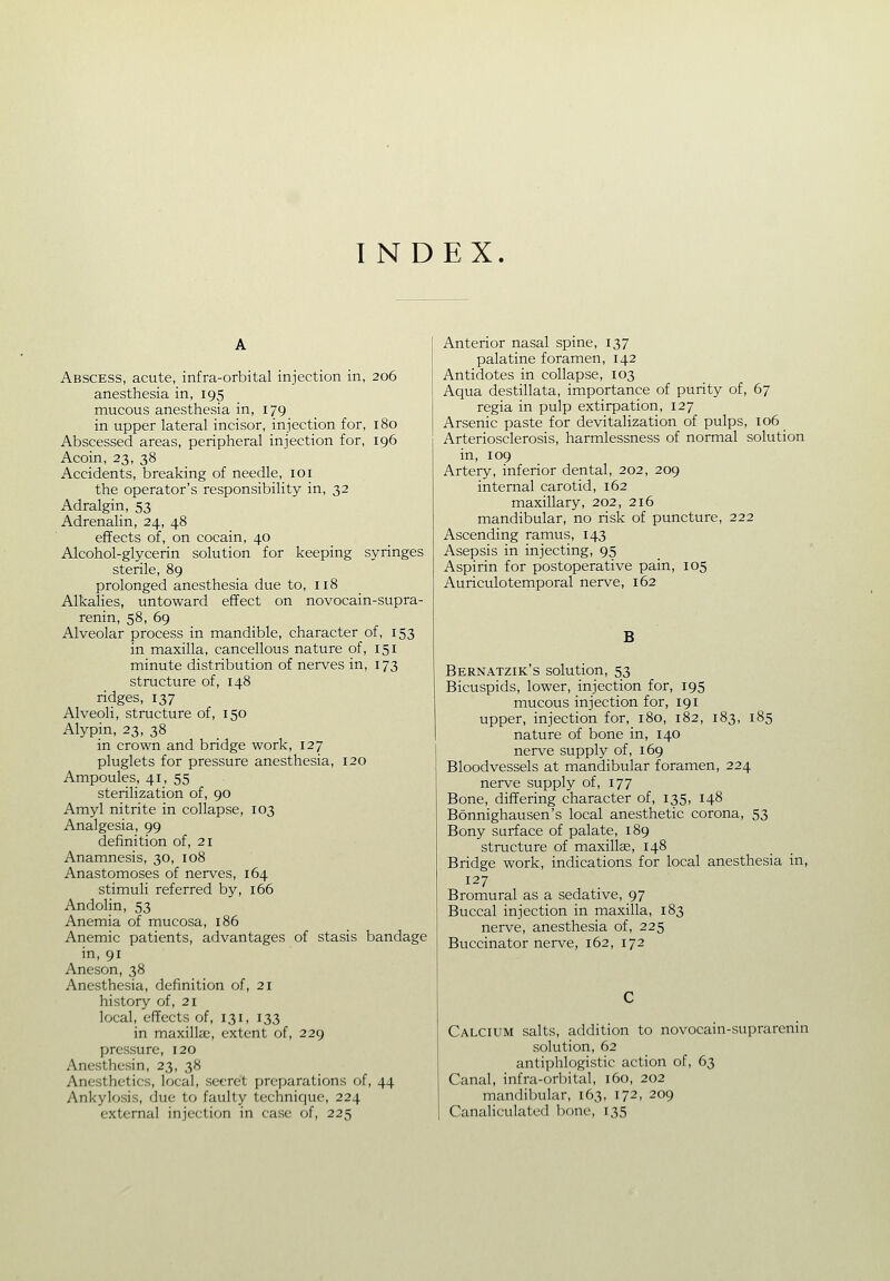 Abscess, acute, infra-orbital injection in, 206 anesthesia in, 195 mucous anesthesia in, 179 in upper lateral incisor, injection for, 180 Abscessed areas, peripheral injection for, 196 Acoin, 23, 38 Accidents, breaking of needle, loi the operator's responsibility in, 32 Adralgin, 53 Adrenalin, 24, 48 effects of, on cocain, 40 Alcohol-glycerin solution for keeping syringes sterile, 89 prolonged anesthesia due to, 118 Alkalies, untoward effect on novocain-supra- renin, 58, 69 Alveolar process in mandible, character of, 153 in maxilla, cancellous nature of, 151 minute distribution of nerves in, 173 structure of, 148 ridges, 137 Alveoli, structure of, 150 Alypin, 23, 38 in crown and bridge work, 127 pluglets for pressure anesthesia, 120 Ampoules, 41, 55 sterilization of, 90 Amyl nitrite in collapse, 103 Analgesia, 99 definition of, 21 Anamnesis, 30, 108 Anastomoses of nerves, 164 stimuli referred by, 166 Andolin, 53 Anemia of mucosa, 186 Anemic patients, advantages of stasis bandage in, 91 Aneson, 38 Anesthesia, definition of, 21 history of, 21 local, effects of, 131, 133 in maxillae, extent of, 229 pressure, 120 Anesthesin, 23, 38 Anesthetics, local, secret preparations of, 44 Ankylosis, due to faulty technique, 224 external injection in case of, 225 Anterior nasal spine, 137 palatine foramen, 142 Antidotes in collapse, 103 Aqua destillata, importance of purity of, 67 regia in pulp extirpation, 127 Arsenic paste for devitalization of pulps, 106 Arteriosclerosis, harmlessness of normal solution in, 109 Artery, inferior dental, 202, 209 internal carotid, 162 maxillary, 202, 216 mandibular, no risk of puncture, 222 Ascending ramus, 143 Asepsis in injecting, 95 Aspirin for postoperative pain, 105 Auriculotemporal nerve, 162 B Bernatzik's solution, 53 Bicuspids, lower, injection for, 195 mucous injection for, 191 upper, injection for, 180, 182, 183, 185 nature of bone in, 140 nerve supply of, 169 Bloodvessels at mandibular foramen, 224 nerve supply of, 177 Bone, differing character of, 135, 148 Bonnighausen's local anesthetic corona, 53 Bony surface of palate, 189 structure of maxillae, 148 Bridge work, indications for local anesthesia in, 127 Bromural as a sedative, 97 Buccal injection in maxilla, 183 nerve, anesthesia of, 225 Buccinator nerve, 162, 172 Calcium salts, addition to novocain-suprarenin solution, 62 antiphlogistic action of, 63 Canal, infra-orl)ital, 160, 202 mandibular, 163, 172, 209 Canaliculated bone, 135