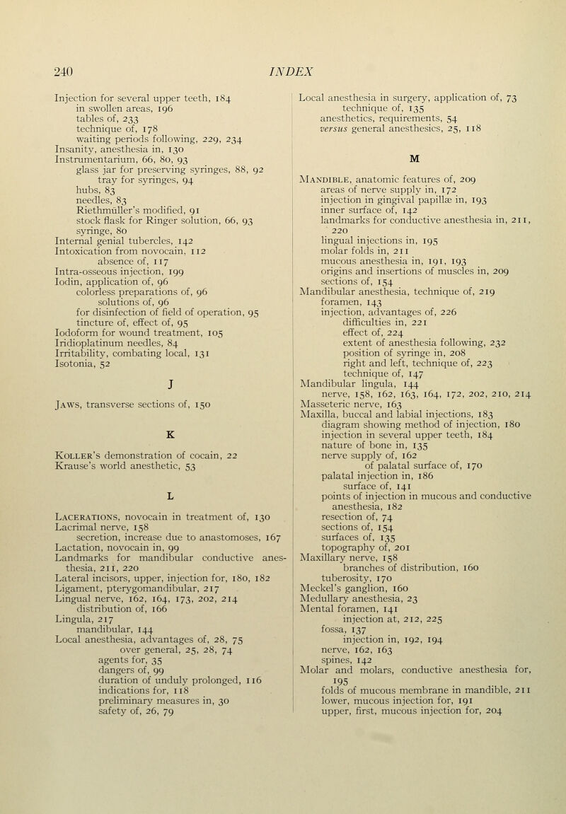 Injection for several upper teeth, 184 in swollen areas, 196 tables of, 233 technique of, 178 waiting periods following, 229, 234 Insanity, anesthesia in, 130 Instrumentarium, 66, 80, 93 glass jar for preserving syringes, 88, 92 tray for syringes, 94 hubs, 83 needles, 83 Riethmtiller's modified, 91 stock flask for Ringer solution, 66, 93 syringe, 80 Internal genial tubercles, 142 Intoxication from novocain, 112 absence of, 117 Intra-osseous injection, 199 lodin, application of, 96 colorless preparations of, 96 solutions of, 96 for disinfection of field of operation, 95 tincture of, effect of, 95 Iodoform for wound treatment, 105 Iridioplatinum needles, 84 Irritability, combating local, 131 Isotonia, 52 Jaws, transverse sections of, 150 K Roller's demonstration of cocain, 22 Krause's world anesthetic, 53 Lacerations, novocain in treatment of, 130 Lacrimal nerve, 158 secretion, increase due to anastomoses, 167 Lactation, novocain in, 99 Landmarks for mandibular conductive anes- thesia, 211, 220 Lateral incisors, upper, injection for, 180, 182 Ligament, pterygomandibular, 217 Lingual nerve, 162, 164, 173, 202, 214 distribution of, 166 Lingula, 217 mandibular, 144 Local anesthesia, advantages of, 28, 75 over general, 25, 28, 74 agents for, 35 dangers of, 99 duration of unduly prolonged, 116 indications for, 118 preliminary measures in, 30 safety of, 26, 79 Local anesthesia in surgery, application of, 73 technique of, 135 anesthetics, requirements, 54 versus general anesthesics, 25, 118 M Mandible, anatomic features of, 209 areas of nerve supply in, 172 injection in gingival papillee in, 193 inner surface of, 142 landmarks for conductive anesthesia in, 211, ■ 220 lingual injections in, 195 molar folds in, 211 mucous anesthesia in, 191, 193 origins and insertions of muscles in, 209 sections of, 154 Mandibular anesthesia, technique of, 219 foramen, 143 injection, advantages of, 226 difficulties in, 221 effect of, 224 extent of anesthesia following, 232 position of syringe in, 208 right and left, technique of, 223 technique of, 147 Mandibular lingula, 144 nerve, 158, 162, 163, 164, 172, 202, 210, 214 Masseteric nerve, 163 Maxilla, buccal and labial injections, 183 diagram showing method of injection, 180 injection in several upper teeth, 184 nature of bone in, 135 nerve supply of, 162 of palatal surface of, 170 palatal injection in, 186 surface of, 141 points of injection in mucous and conductive anesthesia, 182 resection of, 74 sections of, 154 surfaces of, 135 topography of, 201 Maxillary nerve, 158 branches of distribution, 160 tuberosity, 170 Meckel's ganglion, 160 Medullary anesthesia, 23 Mental foramen, 141 injection at, 212, 225 fossa, 137 injection in, 192, 194 nerve, 162, 163 spines, 142 Molar and molars, conductive anesthesia for, folds of mucous membrane in mandible, 211 lower, mucous injection for, 191 upper, first, mucous injection for, 204