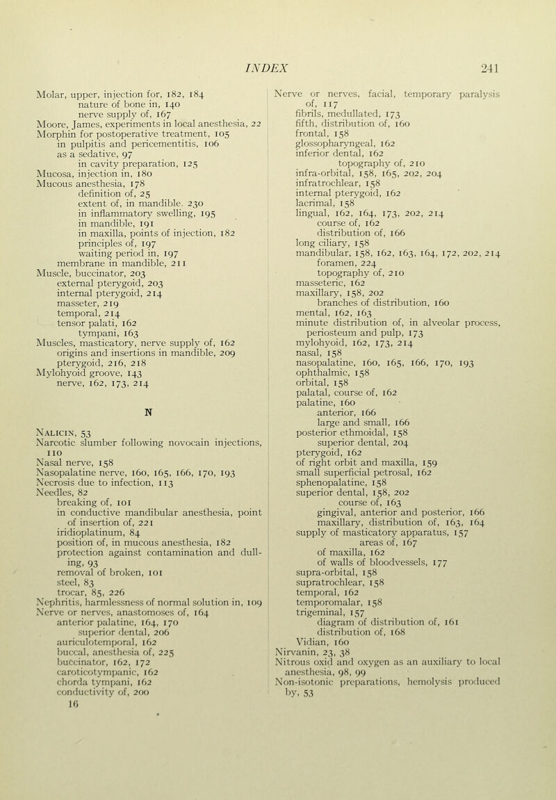 Molar, upper, injection for, 182, 184 nature of bone in, 140 nerve supply of, 167 Moore, James, experiments in local anesthesia, 22 Morphin for postoperative treatment, 105 in pulpitis and pericementitis, 106 as a sedative, 97 in cavity preparation, 125 Mucosa, injection in, 180 Mucous anesthesia, 178 definition of, 25 extent of, in mandible. 230 in inflammatory swelling, 195 in mandible, 191 in maxilla, points of injection, 182 principles of, 197 waiting period in, 197 membrane in mandible, 211 Muscle, buccinator, 203 external pterygoid, 203 internal pterygoid, 214 masseter, 219 temporal, 214 tensor palati, 162 tympani, 163 Muscles, masticatory, nerve supply of, 162 origins and insertions in mandible, 209 pterygoid, 216, 218 Mylohyoid groove, 143 nerve, 162, 173, 214 N Nalicin, 53 Narcotic slumber following novocain injections, no Nasal nerve, 158 Nasopalatine nerve, 160, 165, 166, 170, 193 Necrosis due to infection, 113 Needles, 82 breaking of, loi in conductive mandibular anesthesia, point of insertion of, 221 iridioplatinum, 84 position of, in mucous anesthesia, 182 protection against contamination and dull- ing, 93 removal of broken, loi steel, 83 trocar, 85, 226 Nephritis, harmlessness of normal solution in, 109 Nerve or nerves, anastomoses of, 164 anterior palatine, 164, 170 superior dental, 206 auriculotemporal, 162 buccal, anesthesia of, 225 buccinator, 162, 172 caroticotympanic, 162 chorda tympani, 162 conductivity of, 200 10 Nerve or nerves, facial, temporary paralysis of, 117 fibrils, medullated, 173 fifth, distribution of, 160 frontal, 158 glossopharyngeal, 162 inferior dental, 162 topography of, 210 infra-orbital, 158, 165, 202, 204 infratrochlear, 158 internal pterygoid, 162 lacrimal, 158 lingual, 162, 164, 173, 202, 214 course of, 162 distribution of, 166 long ciliary, 158 mandibular, 158, 162, 163, 164, 172, 202, 214 foramen, 224 topography of, 210 masseteric, 162 maxillary, 158, 202 branches of distribution, 160 mental, 162, 163 minute distribution of, in alveolar process, periosteum and pulp, 173 mylohyoid, 162, 173, 214 nasal, 158 nasopalatine, 160, 165, 166, 170, 193 ophthalmic, 158 orbital, 158 palatal, course of, 162 palatine, 160 anterior, 166 large and small, 166 posterior ethmoidal, 158 superior dental, 204 pterygoid, 162 of right orbit and maxilla, 159 small superficial petrosal, 162 sphenopalatine, 158 superior dental, 158, 202 course of, 163 gingival, anterior and posterior, 166 maxillary, distribution of, 163, 164 supply of masticatory apparatus, 157 areas of, 167 of maxilla, 162 of walls of bloodvessels, 177 supra-orbital, 158 supratrochlear, 158 temporal, 162 temporomalar, 158 trigeminal, 157 diagram of distribution of, 161 distribution of, 168 Vidian, 160 Nirvanin, 23, 38 Nitrous oxid and oxygen as an auxiliary to local anesthesia, 98, 99 Non-isotonic preparations, hemolysis produced by, 53
