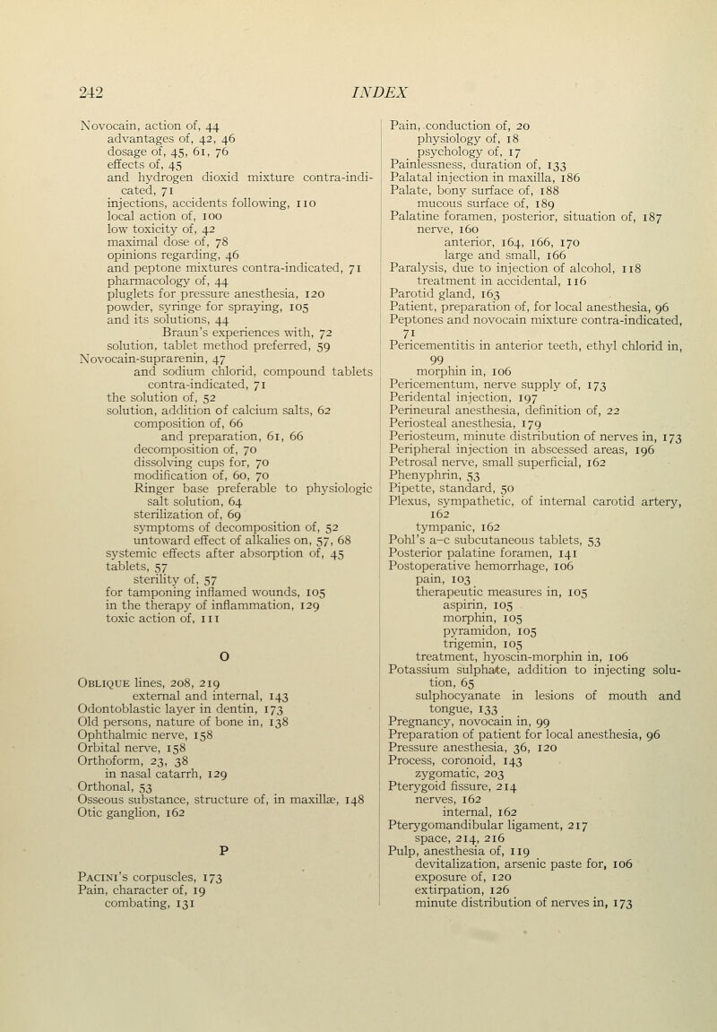 Novocain, action of, 44 advantages of, 42, 46 dosage of, 45, 61, 76 effects of, 45 and hydrogen dioxid mixture contra-indi- cated, 71 injections, accidents following, no local action of, 100 low toxicity of, 42 maximal dose of, 78 opinions regarding, 46 and peptone mixtures contra-indicated, 71 pharmacology of, 44 pluglets for pressure anesthesia, 120 powder, syringe for spraying, 105 and its solutions, 44 Braun's experiences with, 72 solution, tablet method preferred, 59 Novocain-suprarenin, 47 and sodium chlorid, compound tablets contra-indicated, 71 the solution of, 52 solution, addition of calcium salts, 62 composition of, 66 and preparation, 61, 66 decomposition of, 70 dissolving cups for, 70 modification of, 60, 70 Ringer base preferable to physiologic salt solution, 64 sterilization of, 69 symptoms of decomposition of, 52 untoward effect of alkalies on, 57, 68 systemic effects after absorption of, 45 tablets, 57 sterility of, 57 for tamponing inflamed wounds, 105 in the therapy of inflammation, 129 toxic action of, in O Oblique lines, 208, 219 external and internal, 143 Odontoblastic layer in dentin, 173 Old persons, nature of bone in, 138 Ophthalmic nerve, 158 Orbital nerve, 158 Orthoform, 23, 38 in nasal catarrh, 129 Orthonal, 53 Osseous substance, structure of, in maxillge, ii Otic ganglion, 162 Pacini's corpuscles, 173 Pain, character of, 19 combating, 131 Pain, conduction of, 20 physiology of, 18 psychology of, 17 Painlessness, duration of, 133 Palatal injection in maxilla, 186 Palate, bony surface of, 188 mucous surface of, 189 Palatine foramen, posterior, situation of, 187 nerve, 160 anterior, 164, 166, 170 large and small, 166 Paralysis, due to injection of alcohol, 118 treatment in accidental, 116 Parotid gland, 163 Patient, preparation of, for local anesthesia, 96 Peptones and novocain mixture contra-indicated, Pericementitis in anterior teeth, ethyl chlorid in, 99 morphin in, 106 Pericementum, nerve supply of, 173 Peridental injection, 197 Perineural anesthesia, definition of, 22 Periosteal anesthesia, 179 Periosteum, minute distribution of nerves in, 173 Peripheral injection in abscessed areas, 196 Petrosal nerve, small superficial, 162 Phenyphrin,53 Pipette, standard, 50 Plexus, sympathetic, of internal carotid artery, 162 tympanic, 162 Pohl's a-c subcutaneous tablets, 53 Posterior palatine foramen, 141 Postoperative hemorrhage, 106 pain, 103 therapeutic measures in, 105 aspirin, 105 morphin, 105 pyramidon, 105 trigemin, 105 treatment, hyoscin-morphin in, 106 Potassium sulpha/te, addition to injecting solu- tion, 65 sulphocyanate in lesions of mouth and tongue, 133 _ Pregnancy, novocain in, 99 Preparation of patient for local anesthesia, 96 Pressure anesthesia, 36, 120 Process, coronoid, 143 zygomatic, 203 Pterygoid fissure, 214 nerves, 162 internal, 162 Pterygomandibular ligament, 217 space, 214, 216 Pulp, anesthesia of, 119 devitalization, arsenic paste for, 106 exposure of, 120 extirpation, 126 minute distribution of nerves in, 173