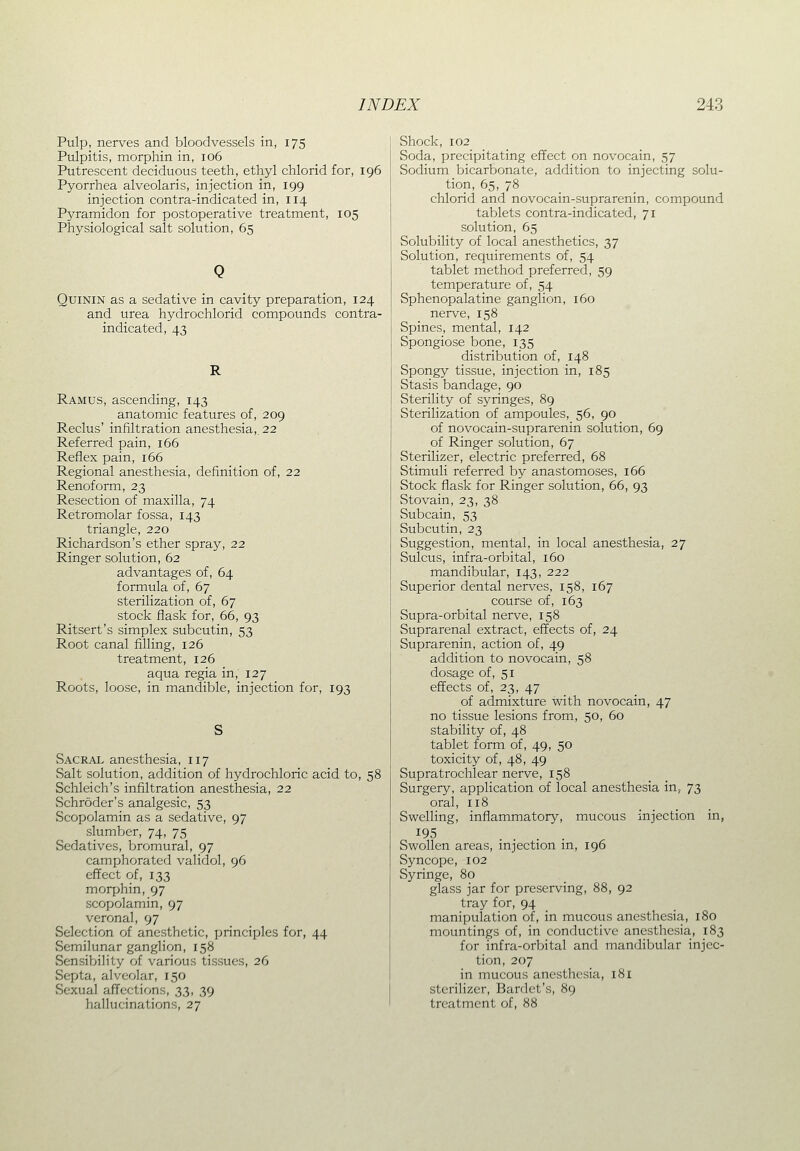 Pulp, nerves and bloodvessels in, 175 Pulpitis, morphin in, 106 Putrescent deciduous teeth, ethyl chlorid for, 196 Pyorrhea alveolaris, injection in, 199 injection contra-indicated in, 114 Pyramidon for postoperative treatment, 105 Physiological salt solution, 65 QuiNiN as a sedative in cavity preparation, 124 and urea hydrochlorid compounds contra- indicated, 43 R Ramus, ascending, 143 anatomic features of, 209 Reclus' infiltration anesthesia,. 22 Referred pain, 166 Reflex pain, 166 Regional anesthesia, definition of, 22 Renoform, 23 Resection of maxilla, 74 Retromolar fossa, 143 triangle, 220 Richardson's ether spray, 22 Ringer solution, 62 advantages of, 64 formula of, 67 sterilization of, 67 stock flask for, 66, 93 Ritsert's simplex subcutin, 53 Root canal filling, 126 treatment, 126 aqua regia in, 127 Roots, loose, in mandible, injection for, 193 Sacral anesthesia, 117 Salt solution, addition of hydrochloric acid to, 58 Schleich's infiltration anesthesia, 22 Schroder's analgesic, 53 vScopolamin as a sedative, 97 slumber, 74, 75 Sedatives, bromural, 97 camphorated validol, 96 effect of, 133 morphin, 97 scopolamin, 97 veronal, 97 Selection of anesthetic, principles for, 44 Semilunar ganglion, 158 Sensibility of various tissues, 26 Septa, alveolar, 150 Sexual affections, 33, 39 hallucinations, 27 Shock, 102 Soda, precipitating effect on novocain, 57 Sodium bicarbonate, addition to injecting solu- tion, 65, 78 chlorid and novocain-suprarenin, compound tablets contra-indicated, 71 solution, 65 Solubility of local anesthetics, 37 Solution, requirements of, 54 tablet method preferred, 59 temperature of, 54 Sphenopalatine ganglion, 160 nerve, 158 Spines, mental, 142 Spongiose bone, 135 distribution of, 148 Spongy tissue, injection in, 185 Stasis bandage, 90 Sterility of syringes, 89 Sterilization of ampoules, 56, 90 of novocain-suprarenin solution, 69 of Ringer solution, 67 Sterilizer, electric preferred, 68 Stimuli referred by anastomoses, 166 Stock flask for Ringer solution, 66, 93 Stovain, 23, 38 Subcain, 53 Subcutin, 23 Suggestion, mental, in local anesthesia, 27 Sulcus, infra-orbital, 160 mandibular, 143, 222 Superior dental nerves, 158, 167 course of, 163 Supra-orbital nerve, 158 Suprarenal extract, effects of, 24 Suprarenin, action of, 49 addition to novocain, 58 dosage of, 51 effects of, 23, 47 of admixture with novocain, 47 no tissue lesions from, 50, 60 stability of, 48 tablet form of, 49, 50 toxicity of, 48, 49 Supratrochlear nerve, 158 Surgery, application of local anesthesia in, 73 oral, 118 Swelling, inflammatory, mucous injection in, Swollen areas, injection in, 196 Syncope, 102 Syringe, 80 glass jar for preserving, 88, 92 tray for, 94 manipulation of, in mucous anesthesia, 180 mountings of, in conductive anesthesia, 183 for infra-orbital and mandibular injec- tion, 207 in mucous anesthesia, 181 sterilizer, Bardct's, 89 treatment of, 88