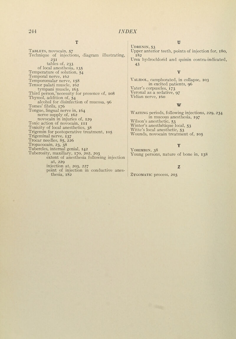 Tablets, novocain, 57 Technique of injections, diagram illustrating, 231 tables of, 233 of local anesthesia, 135 Temperature of solution, 54 Temporal nerve, 162 Temporomalar nerve, 158 Tensor palati muscle, 162 tympani muscle, 163 Third person, necessity for presence of, 108 Thymol, addition of, 54 alcohol for disinfection of mucosa, 96 Tomes' fibrils, 176 Tongue, lingual nerve in, 164 nerve supply of, 162 novocain in injuries of, 129 Toxic action of novocain, iii Toxicity of local anesthetics, 38 Trigemin for postoperative treatment, 105 Trigeminal nerve, 137 Trocar needles, 85, 226 Tropacocain, 23, 38 Tubercles, internal genial, 142 Tuberosity, maxillary, 170, 202, 203 extent of anesthesia following injection at, 229 injection at, 203, 227 point of injection in conductive anes- thesia, 182 U Udrenin, 53 Upper anterior teeth, points of injection for, 180, 182 Urea hydrochlorid and quinin contra-indicated, 43 Validol, camphorated, in collapse, 103 in excited patients, 96 Vater's corpuscles, 173 Veronal as a sedative, 97 Vidian nerve, 160 W Waiting periods, following injections, 229, 234 in mucous anesthesia, 197 Wilson's anesthetic, 53 Winter's anesthetique local, 53 Witte's local anesthetic, 53 Wounds, novocain treatment of, 105 YOHIMBIN, 38 Young persons, nature of bone in, Zygomatic process, 203 138