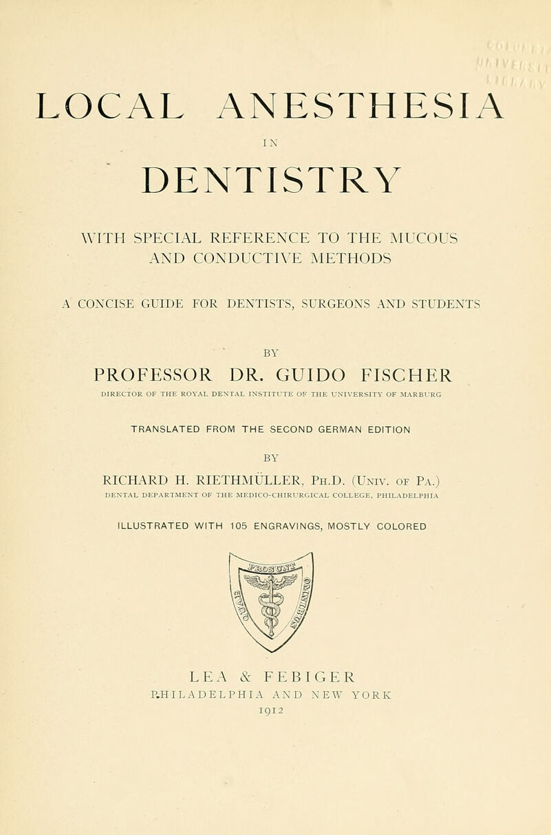 LOCAL ANESTHESIA IN DENTISTRY WITH SPECIAL REFERENCE TO THE AIUCOUS AND CONDUCTIVE METHODS A CONCISE GUIDE FOR DENTISTS, SURGEONS AND STUDENTS BY PROFESSOR DR. GUIDO FISCHER DIRECTOR OF THE ROYAL DENTAL INSTITUTE OF THE UNIVERSITY OF MARBURG TRANSLATED FROM THE SECOND GERMAN EDITION BY RICHARD H. RIETHMLTLLER, Ph.D. (Univ. of Pa.) DENTAL DEPARTMENT OF THE MEDICO-CHIRURGICAL COLLEGE, PHILADELPHIA ILLUSTRATED WITH 105 ENGRAVINGS, MOSTLY COLORED LEA & FEBIGER P.HILADELPHIA AND NEW YORK 1912