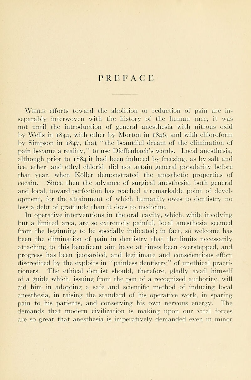 PREFACE While efforts toward the abolition or reduction of pain are in- separably interwoven with the history of the human race, it was not until the introduction of general anesthesia with nitrous oxid by Wells in 1844, with ether by Morton in 1846, and with chloroform by Simpson in 1847, that the beautiful dream of the elimination of pain became a reality, to use Dieffenbach's words. Local anesthesia, although prior to 1884 it had been induced by freezing, as by salt and ice, ether, and ethyl chlorid, did not attain general popularity before that year, when Roller demonstrated the anesthetic properties of cocain. Since then the advance of surgical anesthesia, both general and local, toward perfection has reached a remarkable point of devel- opment, for the attainment of which humanity owes to dentistry no less a debt of gratitude than it does to medicine. In operative interventions in the oral cavity, which, while in^•olving but a limited area, are so extremely painful, local anesthesia seemed from the beginning to be specially indicated; in fact, so welcome has been the elimination of pain in dentistry that the limits necessarily attaching to this beneficent aim have at times been overstepped, and progress has been jeoparded, and legitimate and conscientious effort discredited by the exploits in painless dentistry- of unethical practi- tioners. The ethical dentist should, therefore, gladly avail himself of a guide which, issuing from the pen of a recognized authority, will aid him in adopting a safe and scientific method of inducing local anesthesia, in raising the standard of his operative work, in sparing- pain to his patients, and conserving his own nervous energy. The demands that modern civilization is making upon our \ital forces are so great that anesthesia is imperatively demanded CAcn in minor