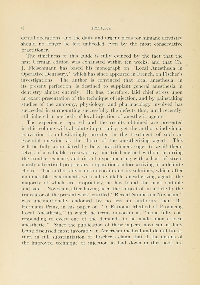 dental operations, and the daily and urgent pleas for humane dentistry should no longer be left unheeded even by the most conservative practitioner. The timeliness of this guide is fully evinced by the fact that the first German edition was exhausted within ten weeks, and that Ch. J. Fleischmann has based his monograph on Local Anesthesia in Operative Dentistry, which has since appeared in French, on Fischer's investigations. The author is convinced that local anesthesia, in its present perfection, is destined to supplant general anesthesia in dentistry almost entirely. He has, therefore, laid chief stress upon an exact presentation of the technique of injection, and by painstaking studies of the anatomy, physiology, and pharmacology involved has succeeded in surmounting successfully the defects that, until recently, still inhered in methods of local injection of anesthetic agents. The experience reported and the results obtained are presented in this volume with absolute impartiality, yet the author's individual conviction is unhesitatingly asserted in the treatment of such an essential question as the choice of the anesthetizing agent. This will be fully appreciated by busy practitioners eager to avail them- selves of a valuable, trustworthy, and tried method without incurring the trouble, expense, and risk of experimenting with a host of stren- uously advertised proprietary preparations before arriving at a definite choice. The author advocates novocain and its solutions, which, after innumerable experiments with all available anesthetizing agents, the majority of which are proprietary, he has found the most suitable and safe. Novocain, after having been the subject of an article by the translator of the present work, entitled Recent Studies on Novocain, was unconditionally endorsed by no less an authority than Dr. Hermann Prinz, in his paper on A Rational Method of Producing Local Anesthesia, in which he terms novocain as alone fully cor- responding to every one of the demands to be made upon a local anesthetic. Since the publication of these papers, novocain is daily being discussed most favorably in American medical and dental litera- ture, in full substantiation of Fischer's claim that if the details of the improved technique of injection as laid down in this book are
