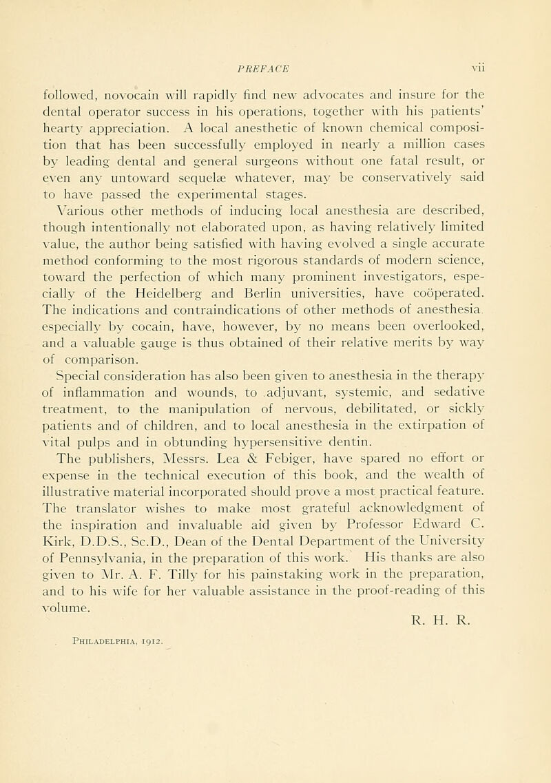 followed, novocain will rapidly find new advocates and insure for the dental operator success in his operations, together with his patients' hearty appreciation. A local anesthetic of known chemical composi- tion that has been successfully employed in nearly a million cases by leading dental and general surgeons without one fatal result, or even any untoward sequelae whatever, may be conservatively said to have passed the experimental stages. Various other methods of inducing local anesthesia are described, though intentionally not elaborated upon, as having relatively limited value, the author being satisfied with having evolved a single accurate method conforming to the most rigorous standards of modern science, toward the perfection of which many prominent investigators, espe- cially of the Heidelberg and Berlin universities, have cooperated. The indications and contraindications of other methods of anesthesia especially by cocain, have, however, by no means been overlooked, and a valuable gauge is thus obtained of their relative merits by way of comparison. Special consideration has also been given to anesthesia in the therapy of inflammation and wounds, to adjuvant, systemic, and sedative treatment, to the manipulation of nervous, debilitated, or sickly patients and of children, and to local anesthesia in the extirpation of vital pulps and in obtunding hypersensitive dentin. The publishers, Messrs. Lea & Febiger, have spared no effort or expense in the technical execution of this book, and the wealth of illustrative material incorporated should prove a most practical feature. The translator wishes to make most grateful acknowledgment of the inspiration and invaluable aid given by Professor Edward C. Kirk, D.D.S., Sc.D., Dean of the Dental Department of the University of Pennsylvania, in the preparation of this work. His thanks are also given to Mr. A. F. Tilly for his painstaking work in the preparation, and to his wife for her valuable assistance in the proof-reading of this ^•olume. R. H. R. Philadelphia, 1912.