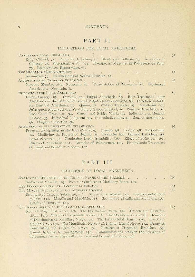 PART II INDICATIONS FOR LOCAL ANESTHESIA Dangers of Local Anesthesia . . . . . . . . . •. Ethyl Chlorid, 72. Drugs for Injection, 72. Shock and Collapse, 73. Antidotes in Collapse, 73. Postoperative Pain, 74. Therapeutic Measures in Postoperative Pain, 75. Postoperative Hemorrhage, 77. The Operator's Responsibility ........... Anamnesia, 79. Harmlessness of Normal Solution, 79. Accidents after Novocain Injections .......... Narcotic Slumber after Novocain, 80. To.xic Action of Novocain, 81. Hysterical Attacks after Novocain, 84. Indications for Local Anesthesia .......... Dental Surgery, 85. Dentinal and Pulpal Anesthesia, 85. Root Treatment under Anesthesia in One Sitting in Cases of Pulpitis Contraindicated, 86. Injection Suitable for Dentinal Anesthesia, 85. Quinin, 88. Chloral Hj^drate, 89. Anesthesia with Subsequent Preservation of Vital Pulp Stumps Indicated, 91. Pressure Anesthesia, 91. Root Canal Treatment, 94. Crown and Bridge Work, 95. Indications in General Disease, 95. Individual Judgment, 95. Contraindications, 95. General Anesthetics, 96. Drugs for Injection, 96. Anesthesia in the Therapy of Inflammation ........ Practical Experiences in the Oral Cavity, 97. Tongue, 98. Coryza,-98. Lacerations, 98. Modifying the Process of Healing, 98. Examples from General Pathology, 99. Local Processes, 99. Combating Local Irritability, 100. Effect of Sedatives, loi. Effects of Anesthesia, loi. Duration of Painlessness, loi. Prophylactic Treatment of Timid and Sensitive Patients, 102. PART III TECHNIQUE OF LOCAL ANESTHESIA Anatomical Structure of the Osseous Frame of the Ma.xill^e . . . . .103 Surfaces of MaxiUae, 103. Posterior Surfaces of Maxillary Bones, 109. The Inferior Dental or Mandibular Foramen . . . . .111 The Minute Structure OF THE Alveolar Process . . . . . . .116 Structure of Osseous Substance, 116. Structure of Alveoli, 118. Transverse Sections of Jaws, 118. Maxilla and Mandible, 118. Sections of Maxilla and Mandible, 122. Details of Diffusion, 125. The Nerve SuTPLY of THE Masticatory Apparatus ....... 125 Root of Trigeminal Nerve, 126. The Ophthalmic Nerve, 126. Branches of Distribu- tion of First Division of Trigeminal Nerve, 126. The Maxillary Nerve, 128. Branches of Distribution of Maxillary Nerve, 128. The Infra-orbital Branch, 130. The Man- dibular Nerve, 130. The Mandibular Nerve with Inferior Dental Nerve, 134. Branches Constituting the Trigeminal Nerve, 134. Plexuses of Trigeminal Branches, 135. Stimuli Referred by Anastomoses, 136. Communications between the Divisions of Trigeminal Nerve, Especially the First and Second Divisions, 136.