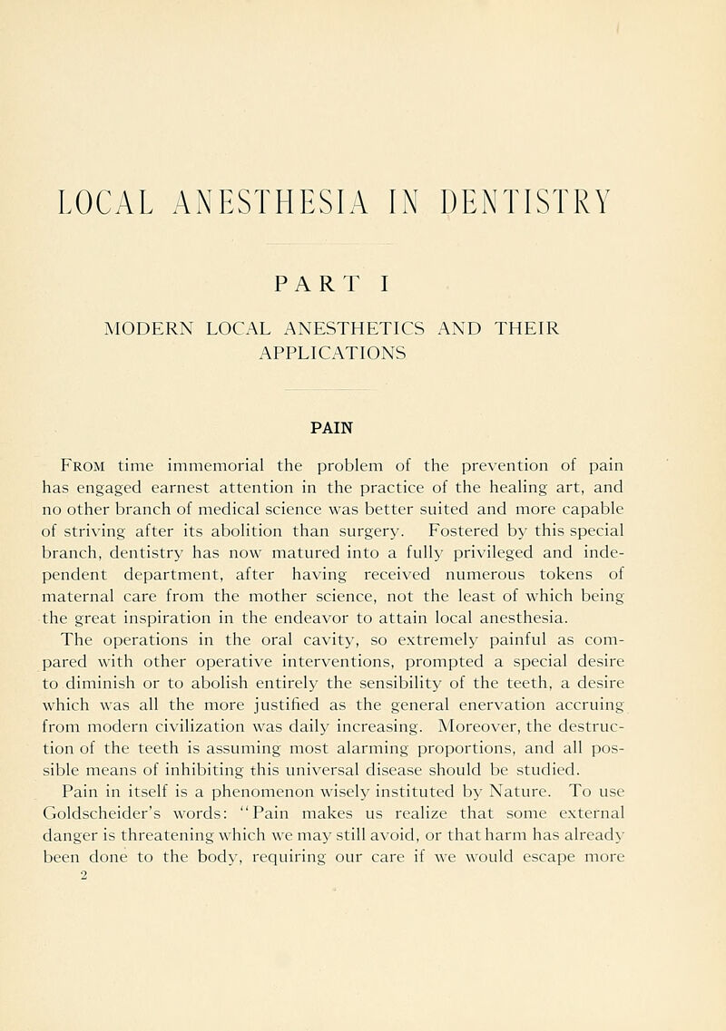 LOCAL ANESTHESIA IN DENTISTRY PART I MODERN LOCAL ANESTHETICS AND THEIR APPLICATIONS PAIN From time immemorial the problem of the prevention of pain has engaged earnest attention in the practice of the heaHng art, and no other branch of medical science was better suited and more capable of striving after its abolition than surgery. Fostered by this special branch, dentistry has now matured into a fully privileged and inde- pendent department, after having received numerous tokens of maternal care from the mother science, not the least of which being the great inspiration in the endeavor to attain local anesthesia. The operations in the oral cavity, so extremely painful as com- pared with other operative interventions, prompted a special desire to diminish or to abolish entirely the sensibility of the teeth, a desire which was all the more justiiied as the general enervation accruing from modern civilization was daily increasing. Moreover, the destruc- tion of the teeth is assuming most alarming proportions, and all pos- sible means of inhibiting this universal disease should be studied. Pain in itself is a phenomenon wisely instituted by Nature. To use Goldscheider's words: Pain makes us realize that some external danger is threatening which we may still avoid, or that harm has already- been done to the body, requiring our care if we would escape more
