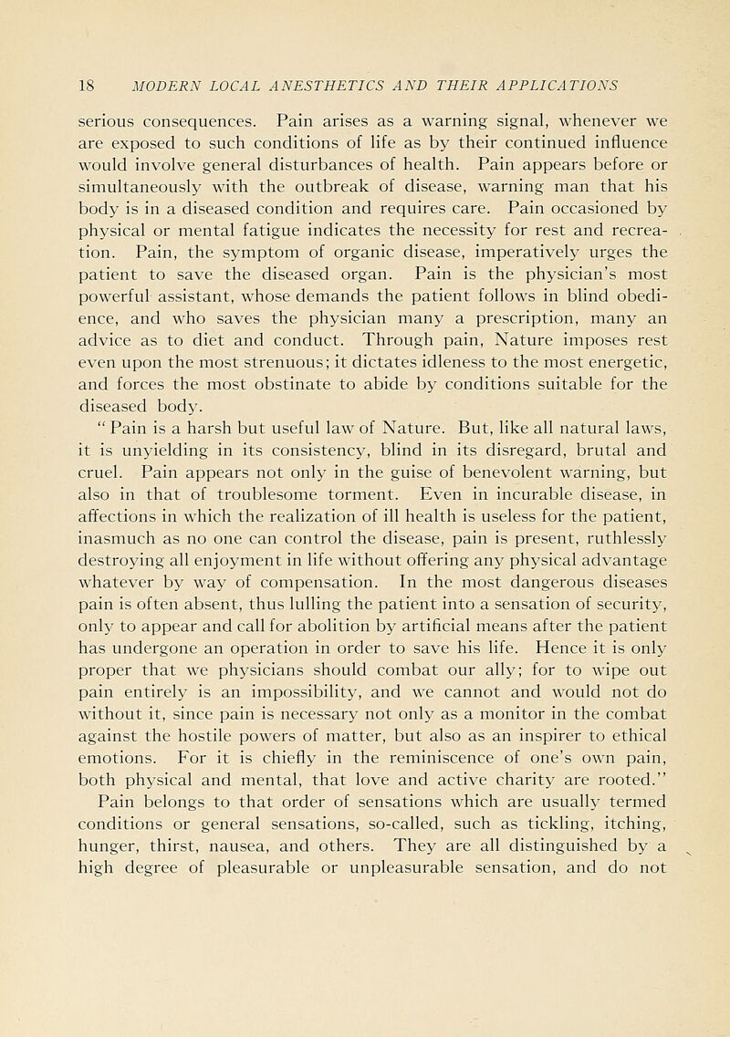 serious consequences. Pain arises as a warning signal, whenever we are exposed to such conditions of life as by their continued influence would involve general disturbances of health. Pain appears before or simultaneously with the outbreak of disease, warning man that his body is in a diseased condition and requires care. Pain occasioned by physical or mental fatigue indicates the necessity for rest and recrea- tion. Pain, the symptom of organic disease, imperatively urges the patient to save the diseased organ. Pain is the physician's most powerful assistant, whose demands the patient follows in blind obedi- ence, and who saves the physician many a prescription, many an advice as to diet and conduct. Through pain, Nature imposes rest even upon the most strenuous; it dictates idleness to the most energetic, and forces the most obstinate to abide by conditions suitable for the diseased body.  Pain is a harsh but useful law of Nature. But, like all natural laws, it is unyielding in its consistency, blind in its disregard, brutal and cruel. Pain appears not only in the guise of benevolent warning, but also in that of troublesome torment. Even in incurable disease, in afl^ections in which the realization of ill health is useless for the patient, inasmuch as no one can control the disease, pain is present, ruthlessly destroying all enjoyment in life without offering any physical advantage whatever by way of compensation. In the most dangerous diseases pain is often absent, thus lulling the patient into a sensation of security, only to appear and call for abolition by artificial means after the patient has undergone an operation in order to save his life. Hence it is only proper that we physicians should combat our ally; for to wipe out pain entirely is an impossibility, and we cannot and would not do without it, since pain is necessary not only as a monitor in the combat against the hostile powers of matter, but also as an inspirer to ethical emotions. For it is chiefly in the reminiscence of one's own pain, both physical and mental, that love and active charity are rooted. Pain belongs to that order of sensations which are usually termed conditions or general sensations, so-called, such as tickling, itching, hunger, thirst, nausea, and others. They are all distinguished by a high degree of pleasurable or unpleasurable sensation, and do not