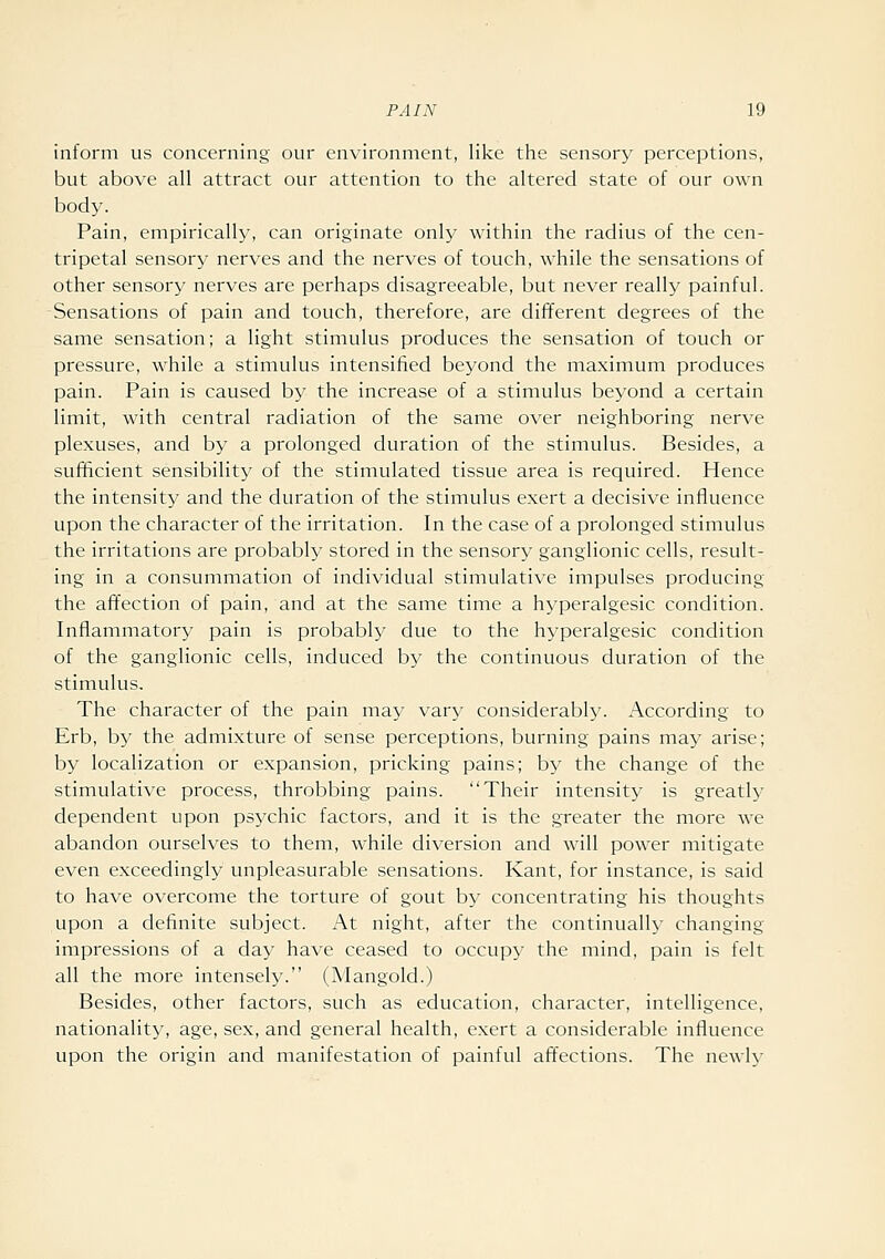 inform us concerning our environment, like the sensory perceptions, but above all attract our attention to the altered state of our own body. Pain, empirically, can originate only within the radius of the cen- tripetal sensory nerves and the nerves of touch, while the sensations of other sensory nerves are perhaps disagreeable, but never really painful. Sensations of pain and touch, therefore, are different degrees of the same sensation; a light stimulus produces the sensation of touch or pressure, while a stimulus intensified beyond the maximum produces pain. Pain is caused by the increase of a stimulus beyond a certain limit, with central radiation of the same over neighboring nerve plexuses, and by a prolonged duration of the stimulus. Besides, a sufficient sensibility of the stimulated tissue area is required. Hence the intensity and the duration of the stimulus exert a decisive influence upon the character of the irritation. In the case of a prolonged stimulus the irritations are probably stored in the sensory ganglionic cells, result- ing in a consummation of individual stimulative impulses producing the affection of pain, and at the same time a hyperalgesic condition. Inflammatory pain is probably due to the hyperalgesic condition of the ganglionic cells, induced by the continuous duration of the stimulus. The character of the pain may vary considerably. According to Erb, by the admixture of sense perceptions, burning pains may arise; by localization or expansion, pricking pains; by the change of the stimulative process, throbbing pains. Their intensity is greatly dependent upon psychic factors, and it is the greater the more we abandon ourselves to them, while diversion and will power mitigate even exceedingly unpleasurable sensations. Kant, for instance, is said to have overcome the torture of gout by concentrating his thoughts upon a definite subject. At night, after the continually changing impressions of a day have ceased to occupy the mind, pain is felt all the more intensely. (Mangold.) Besides, other factors, such as education, character, intelligence, nationality, age, sex, and general health, exert a considerable influence upon the origin and manifestation of painful aff'ections. The newly