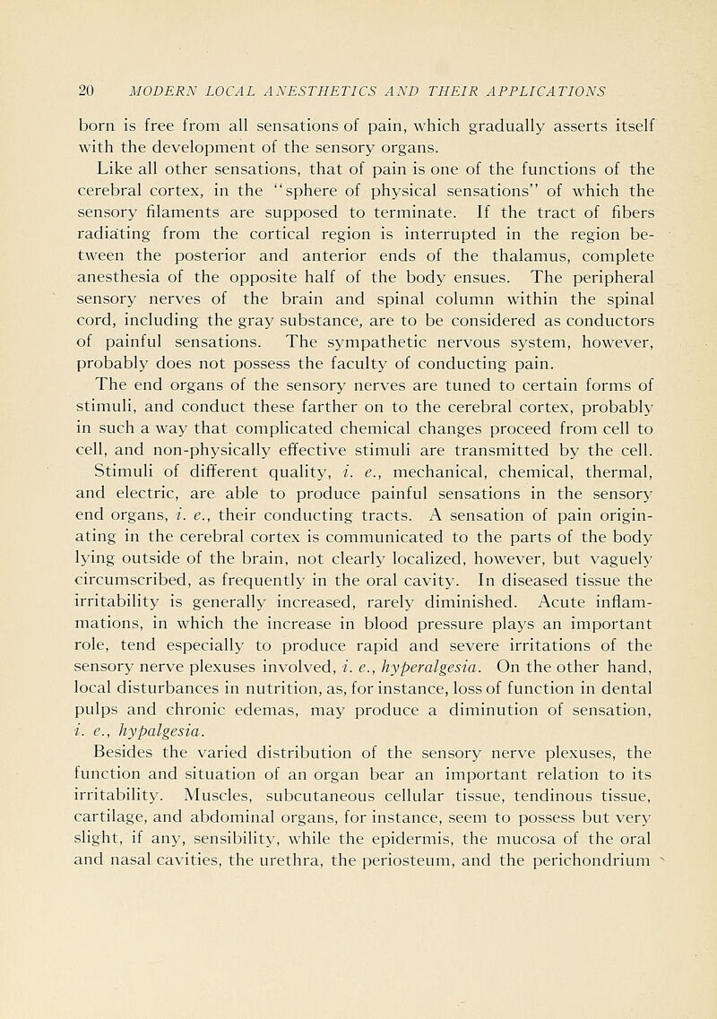 born is free from all sensations of pain, which gradually asserts itself with the development of the sensory organs. Like all other sensations, that of pain is one of the functions of the cerebral cortex, in the sphere of physical sensations of which the sensory filaments are supposed to terminate. If the tract of fibers radiating from the cortical region is interrupted in the region be- tween the posterior and anterior ends of the thalamus, complete anesthesia of the opposite half of the body ensues. The peripheral sensory nerves of the brain and spinal column within the spinal cord, including the gray substance, are to be considered as conductors of painful sensations. The sympathetic nervous system, however, probably does not possess the faculty of conducting pain. The end organs of the sensory nerves are tuned to certain forms of stimuli, and conduct these farther on to the cerebral cortex, probably in such a way that complicated chemical changes proceed from cell to cell, and non-physically effective stimuli are transmitted by the cell. Stimuli of different quality, i. e., mechanical, chemical, thermal, and electric, are able to produce painful sensations in the sensory end organs, i. e., their conducting tracts. A sensation of pain origin- ating in the cerebral cortex is communicated to the parts of the body lying outside of the brain, not clearly localized, however, but vaguely circumscribed, as frequently in the oral cavity. In diseased tissue the irritability is generally increased, rarely diminished. Acute inflam- mations, in which the increase in blood pressure plays an important role, tend especially to produce rapid and severe irritations of the sensory nerve plexuses involved, -/. e., hyperalgesia. On the other hand, local disturbances in nutrition, as, for instance, loss of function in dental pulps and chronic edemas, may produce a diminution of sensation, i. e., hypalgesia. Besides the varied distribution of the sensory nerve plexuses, the function and situation of an organ bear an important relation to its irritability. Muscles, subcutaneous cellular tissue, tendinous tissue, cartilage, and abdominal organs, for instance, seem to possess but very slight, if any, sensibility, while the epidermis, the mucosa of the oral and nasal cavities, the urethra, the periosteum, and the perichondrium ■