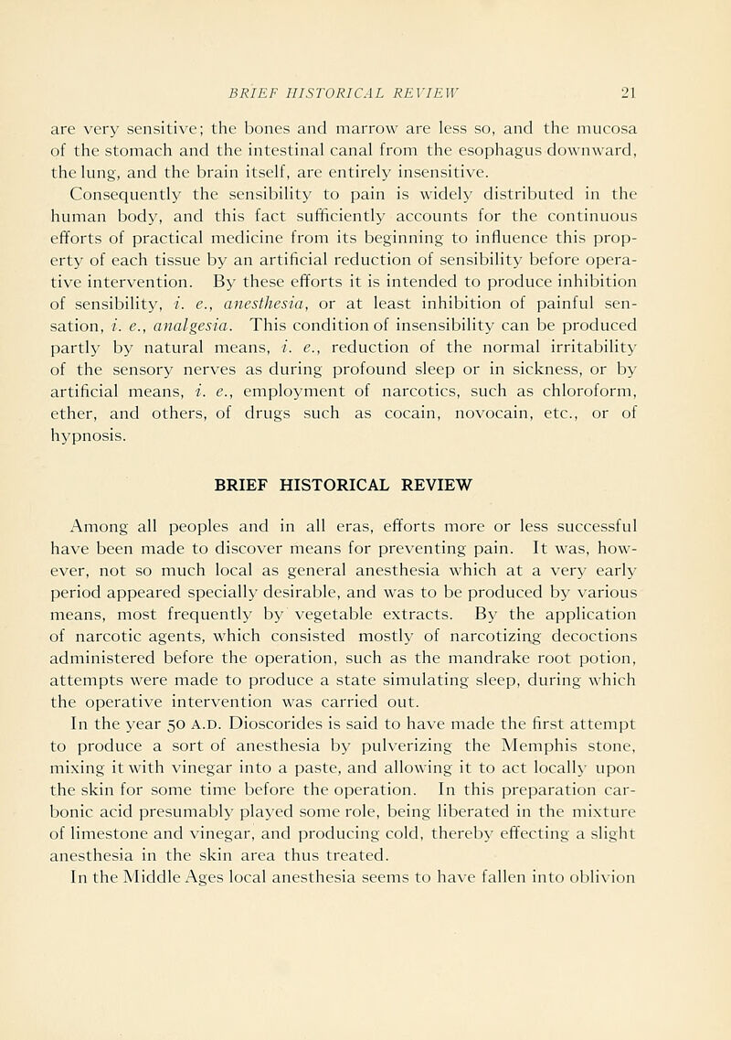 are very sensitive; the bones and marrow are less so, and the mucosa of the stomach and the intestinal canal from the esophagus downward, the lung, and the brain itself, are entirely insensitive. Consequently the sensibility to pain is widely distributed in the human body, and this fact sufificiently accounts for the continuous efforts of practical medicine from its beginning to influence this prop- erty of each tissue by an artificial reduction of sensibility before opera- tive intervention. By these efTorts it is intended to produce inhibition of sensibility, i. e., anesthesia, or at least inhibition of painful sen- sation, i. e., analgesia. This condition of insensibility can be produced partly by natural means, i. e., reduction of the normal irritability of the sensory nerves as during profound sleep or in sickness, or by artificial means, -/. c, employment of narcotics, such as chloroform, ether, and others, of drugs such as cocain, novocain, etc., or of hypnosis. BRIEF HISTORICAL REVIEW Among all peoples and in all eras, efforts more or less successful have been made to discover means for preventing pain. It was, how- ever, not so much local as general anesthesia which at a very early period appeared specially desirable, and was to be produced by various means, most frequently by vegetable extracts. By the application of narcotic agents, which consisted mostly of narcotizing decoctions administered before the operation, such as the mandrake root potion, attempts were made to produce a state simulating sleep, during which the operative intervention was carried out. In the year 50 a.d. Dioscorides is said to have made the first attempt to produce a sort of anesthesia by pulverizing the Memphis stone, mixing it with vinegar into a paste, and allowing it to act locally upon the skin for some time before the operation. In this preparation car- bonic acid presumably played some role, being liberated in the mixture of limestone and vinegar, and producing cold, thereby effecting a slight anesthesia in the skin area thus treated. In the Middle Ages local anesthesia seems to have fallen into oblixion