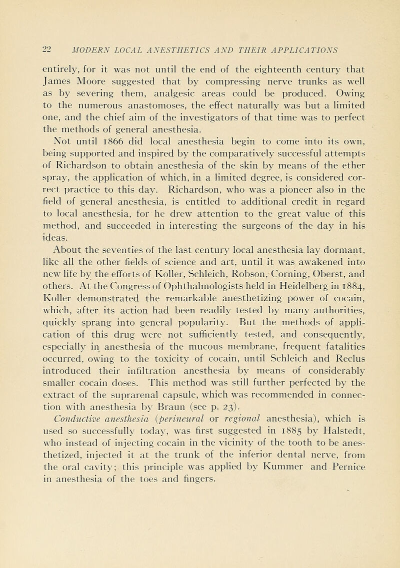 entirely, for it was not until the end of the eighteenth century that James Moore suggested that by compressing nerve trunks as well as by severing them, analgesic areas could be produced. Owing to the numerous anastomoses, the effect naturally was but a limited one, and the chief aim of the investigators of that time was to perfect the methods of general anesthesia. Not until 1866 did local anesthesia begin to come into its own, being supported and inspired by the comparatively successful attempts of Richardson to obtain anesthesia of the skin by means of the ether spray, the application of which, in a limited degree, is considered cor- rect practice to this day. Richardson, who was a pioneer also in the field of general anesthesia, is entitled to additional credit in regard to local anesthesia, for he drew attention to the great value of this method, and succeeded in interesting the surgeons of the day in his ideas. About the seventies of the last century local anesthesia lay dormant, like all the other fields of science and art, until it was awakened into new life by the efforts of Roller, Schleich, Robson, Corning, Oberst, and others. At the Congress of Ophthalmologists held in Heidelberg in 1884, Koller demonstrated the remarkable anesthetizing power of cocain, which, after its action had been readily tested by many authorities, quickly sprang into general popularity. But the methods of appli- cation of this drug were not sufficiently tested, and consequently, especially in anesthesia of the mucous membrane, frequent fatalities occurred, owing to the toxicity of cocain, until Schleich and Reclus introduced their infiltration anesthesia by means of considerably smaller cocain doses. This method was still further perfected by the extract of the suprarenal capsule, which was recommended in connec- tion with anesthesia by Braun (see p. 23). Conductive anesthesia {perineural or regional anesthesia), which is used so successfully today, was first suggested in 1885 by Halstedt, who instead of injecting cocain in the vicinity of the tooth to be anes- thetized, injected it at the trunk of the inferior dental nerve, from the oral cavity; this principle was applied by Kummer and Pernice in anesthesia of the toes and fingers.