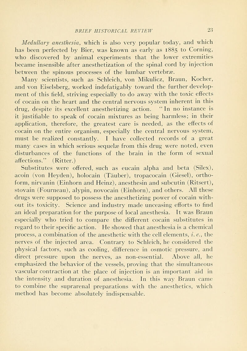 Medullary anesthesia, which is also very popular today, and which has been perfected by Bier, was known as early as 1885 to Corning, who discovered by animal experiments that the lower extremities became insensible after anesthetization of the spinal cord by injection between the spinous processes of the lumbar vertebrae. Many scientists, such as Schleich, von Mikulicz, Braun, Kocher, and von Eiselsberg, worked indefatigably toward the further develop- ment of this field, striving especially to do away with the toxic effects of cocain on the heart and the central nervous system inherent in this drug, despite its excellent anesthetizing action. In no instance is it justifiable to speak of cocain mixtures as being harmless; in their application, therefore, the greatest care is needed, as the effects of cocain on the entire organism, especially the central nervous system, must be realized constantly. I have collected records of a great many cases in which serious sequelae from this drug were noted, even disturbances of the functions of the brain in the form of sexual affections. (Ritter.) Substitutes were offered, such as eucain alpha and beta (Silex), acoin (von Heyden), holocain (Tauber), tropacocain (Giesel), ortho- form, nirvanin (Einhorn and Heinz), anesthesin and subcutin (Ritsert), stovain (Fourneau), alypin, novocain (Einhorn), and others. All these drugs were supposed to possess the anesthetizing power of cocain with- out its toxicity. Science and industry made unceasing efforts to find an ideal preparation for the purpose of local anesthesia. It was Braun especially who tried to compare the different cocain substitutes in regard to their specific action. He showed that anesthesia is a chemical process, a combination of the anesthetic with the cell elements, i. e., the nerves of the injected area. Contrary to Schleich, he considered the physical factors, such as cooling, difference in osmotic pressure, and direct pressure upon the nerves, as non-essential. Above all, he emphasized the behavior of the vessels, proving that the simultaneous vascular contraction at the place of injection is an important aid in the intensity and duration of anesthesia. In this way Braun came to combine the suprarenal preparations with the anesthetics, which method has become absolutely indispensable.