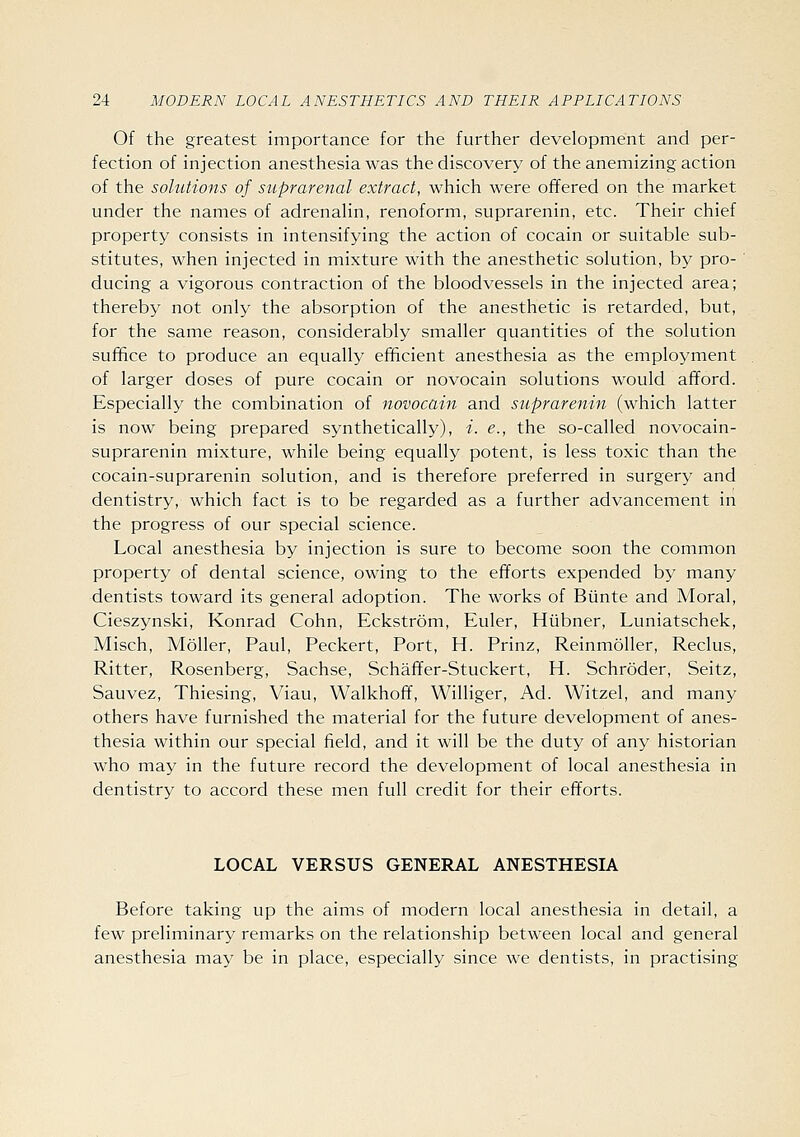 Of the greatest importance for the further development and per- fection of injection anesthesia was the discovery of the anemizing action of the solutions of suprarenal extract, which were offered on the market under the names of adrenahn, renoform, suprarenin, etc. Their chief property consists in intensifying the action of cocain or suitable sub- stitutes, when injected in mixture with the anesthetic solution, by pro- ducing a vigorous contraction of the bloodvessels in the injected area; thereby not only the absorption of the anesthetic is retarded, but, for the same reason, considerably smaller quantities of the solution suffice to produce an equally efficient anesthesia as the employment of larger doses of pure cocain or novocain solutions would afford. Especially the combination of novocain and suprarenin (which latter is now being prepared synthetically), i. e., the so-called novocain- suprarenin mixture, while being equally potent, is less toxic than the cocain-suprarenin solution, and is therefore preferred in surgery and dentistry, which fact is to be regarded as a further advancement in the progress of our special science. Local anesthesia by injection is sure to become soon the common property of dental science, owing to the efforts expended by many dentists toward its general adoption. The works of Biinte and Moral, Cieszynski, Konrad Cohn, Eckstrom, Euler, Hiibner, Luniatschek, Misch, Moller, Paul, Peckert, Port, H. Prinz, ReinmoUer, Reclus, Ritter, Rosenberg, Sachse, Schaffer-Stuckert, H. Schroder, Seitz, Sauvez, Thiesing, Viau, Walkhoff, Williger, Ad. Witzel, and many others have furnished the material for the future development of anes- thesia within our special field, and it will be the duty of any historian who may in the future record the development of local anesthesia in dentistry to accord these men full credit for their efforts. LOCAL VERSUS GENERAL ANESTHESIA Before taking up the aims of modern local anesthesia in detail, a few preliminary remarks on the relationship between local and general anesthesia may be in place, especially since we dentists, in practising