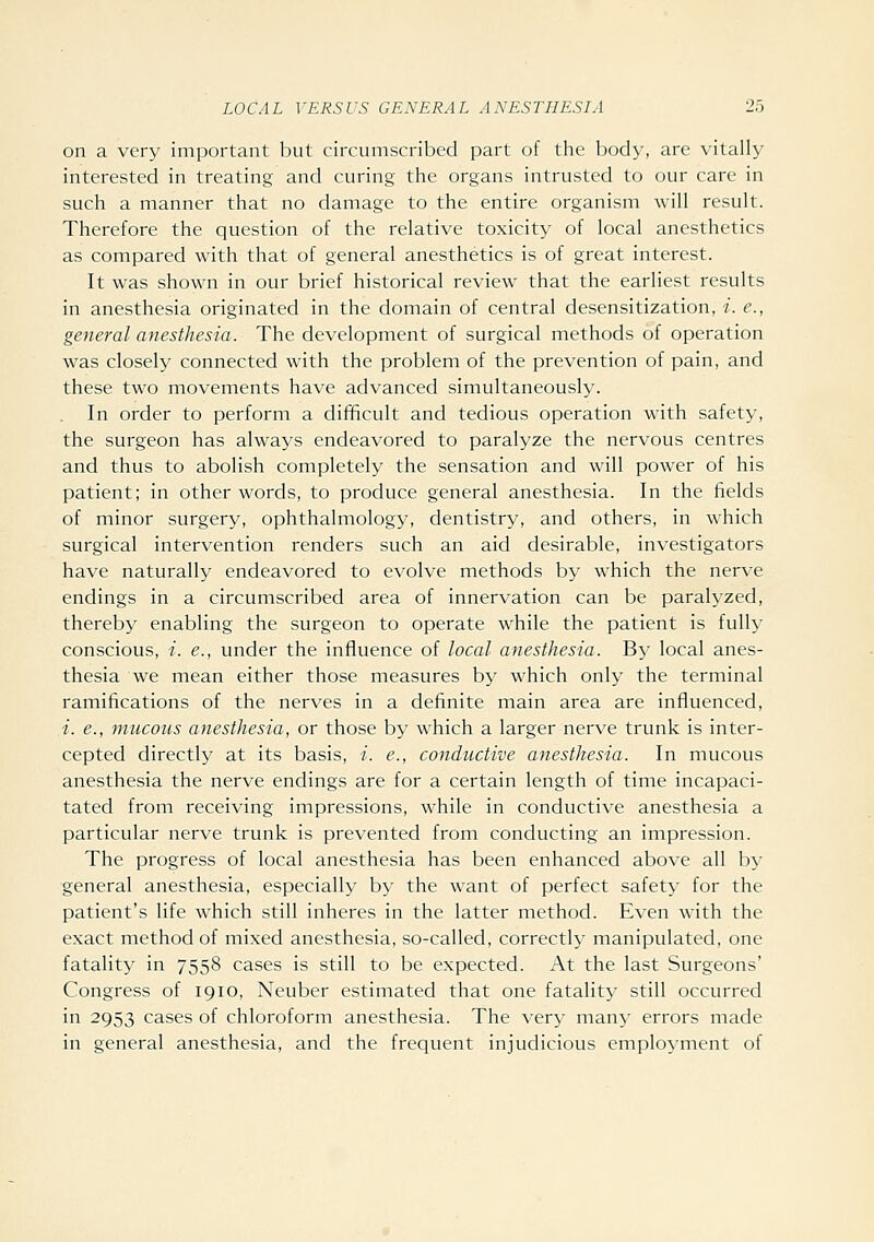 on a very important but circumscribed part of the body, are vitally interested in treating and curing the organs intrusted to our care in such a manner that no damage to the entire organism will result. Therefore the question of the relative toxicity of local anesthetics as compared with that of general anesthetics is of great interest. It was shown in our brief historical review that the earliest results in anesthesia originated in the domain of central desensitization, t. e., general anesthesia. The development of surgical methods of operation was closely connected with the problem of the prevention of pain, and these two movements have advanced simultaneously. In order to perform a difificult and tedious operation with safety, the surgeon has always endeavored to paralyze the nervous centres and thus to abolish completely the sensation and will power of his patient; in other words, to produce general anesthesia. In the fields of minor surgery, ophthalmology, dentistry, and others, in which surgical intervention renders such an aid desirable, investigators have naturally endeavored to evolve methods by which the nerve endings in a circumscribed area of innervation can be paralyzed, thereby enabling the surgeon to operate while the patient is fully conscious, i. e., under the influence of local anesthesia. By local anes- thesia we mean either those measures by which only the terminal ramifications of the nerves in a definite main area are influenced, A. e., mucous anesthesia, or those by which a larger nerve trunk is inter- cepted directly at its basis, i. e., conductive anesthesia. In mucous anesthesia the nerve endings are for a certain length of time incapaci- tated from receiving impressions, while in conductive anesthesia a particular nerve trunk is prevented from conducting an impression. The progress of local anesthesia has been enhanced above all by general anesthesia, especially by the want of perfect safety for the patient's life which still inheres in the latter method. Even with the exact method of mixed anesthesia, so-called, correctly manipulated, one fatality in 7558 cases is still to be expected. At the last Surgeons' Congress of 1910, Neuber estimated that one fatality still occurred in 2953 cases of chloroform anesthesia. The very many errors made in general anesthesia, and the frequent injudicious employment of