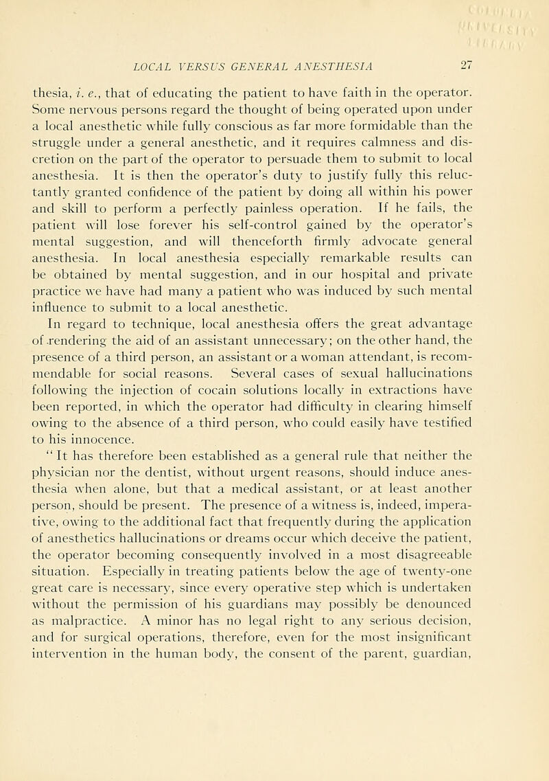 thesia, i. e., that of educating the patient to have faith in the operator. Some nervous persons regard the thought of being operated upon under a local anesthetic while fully conscious as far more formidable than the struggle under a general anesthetic, and it requires calmness and dis- cretion on the part of the operator to persuade them to submit to local anesthesia. It is then the operator's duty to justify fully this reluc- tantly granted confidence of the patient by doing all within his power and skill to perform a perfectly painless operation. If he fails, the patient will lose forever his self-control gained by the operator's mental suggestion, and will thenceforth firmly advocate general anesthesia. In local anesthesia especially remarkable results can be obtained by mental suggestion, and in our hospital and private practice we have had many a patient who was induced by such mental influence to submit to a local anesthetic. In regard to technique, local anesthesia offers the great advantage of .rendering the aid of an assistant unnecessary; on the other hand, the presence of a third person, an assistant or a woman attendant, is recom- mendable for social reasons. Several cases of sexual hallucinations following the injection of cocain solutions locally in extractions have been reported, in which the operator had difficulty in clearing himself owing to the absence of a third person, who could easily have testified to his innocence.  It has therefore been established as a general rule that neither the physician nor the dentist, without urgent reasons, should induce anes- thesia when alone, but that a medical assistant, or at least another person, should be present. The presence of a witness is, indeed, impera- tive, owing to the additional fact that frequently during the application of anesthetics hallucinations or dreams occur which deceive the patient, the operator becoming consequently involved in a most disagreeable situation. Especially in treating patients below the age of twenty-one great care is necessary, since every operative step which is undertaken without the permission of his guardians may possibly be denounced as malpractice. A minor has no legal right to any serious decision, and for surgical operations, therefore, even for the most insignificant intervention in the human body, the consent of the parent, guardian,