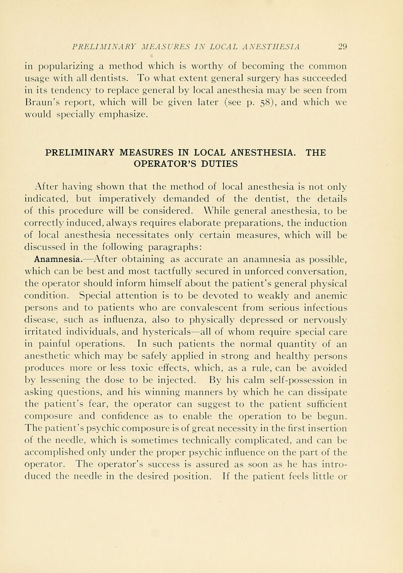 in popularizing a method which is worthy of becoming the common usage with all dentists. To what extent general surgery has succeeded in its tendency to replace general by local anesthesia may be seen from Braun's report, which will be given later (see p. 58), and which we would specially emphasize. PRELIMINARY MEASURES IN LOCAL ANESTHESIA. THE OPERATOR'S DUTIES After having shown that the method of local anesthesia is not only indicated, but imperatively demanded of the dentist, the details of this procedure will be considered. While general anesthesia, to be correctly induced, always requires elaborate preparations, the induction of local anesthesia necessitates only certain measures, which will be discussed in the following paragraphs: Anamnesia.—After obtaining as accurate an anamnesia as possible, which can be best and most tactfully secured in unforced conversation, the operator should inform himself about the patient's general physical condition. Special attention is to be devoted to weakly and anemic persons and to patients who are convalescent from serious infectious disease, such as influenza, also to physically depressed or nervously irritated individuals, and hystericals—all of whom require special care in painful operations. In such patients the normal quantity of an anesthetic which may be safely applied in strong and healthy persons produces more or less toxic effects, which, as a rule, can be avoided by lessening the dose to be injected. By his calm self-possession in asking questions, and his winning manners by which he can dissipate the patient's fear, the operator can suggest to the patient sufficient composure and confidence as to enable the operation to be begun. The patient's psychic composure is of great necessity in the first insertion of the needle, which is sometimes technically complicated, and can be accomplished only under the proper psychic influence on the part of the operator. The operator's success is assured as soon as he has intro- duced the needle in the desired position. If the patient feels little or