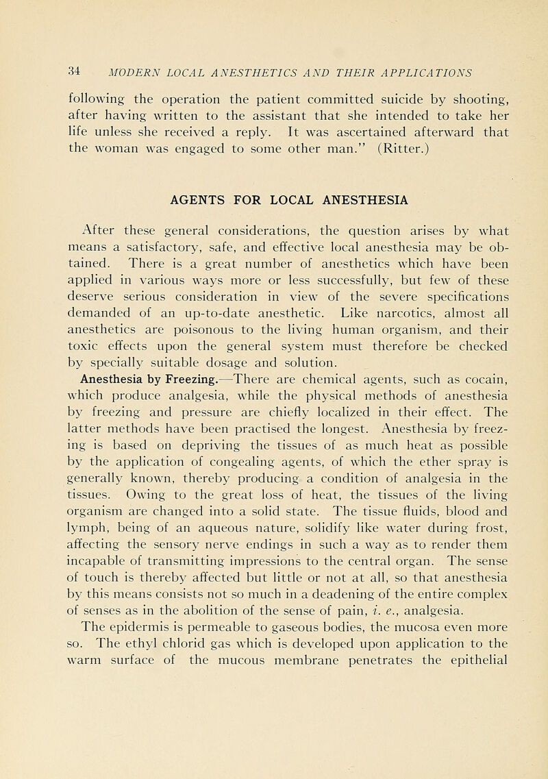 following the operation the patient committed suicide by shooting, after having written to the assistant that she intended to take her life unless she received a reply. It was ascertained afterward that the woman was engaged to some other man. (Ritter.) AGENTS FOR LOCAL ANESTHESIA After these general considerations, the question arises by what means a satisfactory, safe, and effective local anesthesia may be ob- tained. There is a great number of anesthetics which have been applied in various ways more or less successfully, but few of these deserve serious consideration in view of the severe specifications demanded of an up-to-date anesthetic. Like narcotics, almost all anesthetics are poisonous to the living human organism, and their toxic effects upon the general system must therefore be checked by specially suitable dosage and solution. Anesthesia by Freezing.—There are chemical agents, such as cocain, which produce analgesia, while the physical methods of anesthesia by freezing and pressure are chiefly localized in their effect. The latter methods have been practised the longest. Anesthesia by freez- ing is based on depriving the tissues of as much heat as possible by the application of congealing agents, of which the ether spray is generally known, thereby producing a condition of analgesia in the tissues. Owing to the great loss of heat, the tissues of the living organism are changed into a solid state. The tissue fluids, blood and lymph, being of an aqueous nature, solidify like water during frost, affecting the sensory nerve endings in such a way as to render them incapable of transmitting impressions to the central organ. The sense of touch is thereby affected but little or not at all, so that anesthesia by this means consists not so much in a deadening of the entire complex of senses as in the abolition of the sense of pain, i. e., analgesia. The epidermis is permeable to gaseous bodies, the mucosa even more so. The ethyl chlorid gas which is developed upon application to the warm surface of the mucous membrane penetrates the epithelial