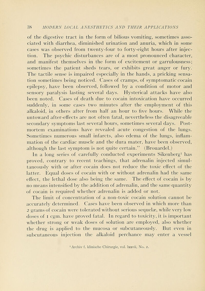 of the digestive tract in the form of biHous vomiting, sometimes asso- ciated with diarrhea, diminished urination and anuria, which in some cases was observed from twenty-four to forty-eight hours after injec- tion. The psychic disturbances are of a most pronounced character, and manifest themselves in the form of excitement or garrulousness; sometimes the patient sheds tears, or exhibits great anger or fury! The tactile sense is impaired especially in the hands, a pricking sensa- tion sometimes being noticed. Cases of cramps, of symptomatic cocain epilepsy, have been observed, followed by a condition of motor and sensory paralysis lasting several days. Hysterical attacks have also been noted. Cases of death due to cocain intoxication have occurred suddenly, in some cases two minutes after the employment of this alkaloid, in others after from half an hour to five hours. While the untoward after-effects are not often fatal, nevertheless the disagreeable secondary symptoms last several hours, sometimes several days. Post- mortem examinations have revealed acute congestion of the lungs. Sometimes numerous small infarcts, also edema of the lungs, inflam- mation of the cardiac muscle and the dura mater, have been observed, although the last symptom is not quite certain. (Brouardel.) In a long series of carefully conducted experiments Sikenberg^ has proved, contrary to recent teachings, that adrenalin injected simul- taneously with or after cocain does not reduce the toxic effect of the latter. Equal doses of cocain with or without adrenalin had the same effect, the lethal dose also being the same. The effect of cocain is by no means intensified by the addition of adrenalin, and the same quantity of cocain is required whether adrenalin is added or not. The limit of concentration of a non-toxic cocain solution cannot be accurately determined. Cases have been observed in which more than 2 grams of cocain were tolerated without serious sequelae, while very low doses of I cgm. have proved fatal. In regard to toxicity, it is important whether strong or weak doses of solution are employed, also whether the drug is applied to the mucosa or subcutaneously. But even in subcutaneous injection the alkaloid perchance may enter a vessel 'Archiv f. klinische Chirurgie, vol. Ixxvii, No. 2.