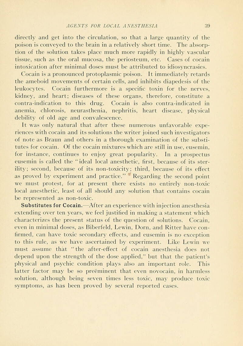 directly and get into the circulation, so that a large quantity of the poison is conveyed to the brain in a relatively short time. The absorp- tion of the solution takes place much more rapidly in highly vascular tissue, such as the oral mucosa, the periosteum, etc. Cases of cocain intoxication after minimal doses must be attributed to idiosyncrasies. Cocain is a pronounced protoplasmic poison. It immediately retards the ameboid movements of certain cells, and inhibits diapedesis of the leukocytes. Cocain furthermore is a specific toxin for the nerves, kidney, and heart; diseases of these organs, therefore, constitute a contra-indication to this drug. Cocain is also contra-indicated in anemia, chlorosis, neurasthenia, nephritis, heart disease, physical debility of old age and convalescence. It was only natural that after these numerous unfavorable expe- riences with cocain and its solutions the writer joined such investigators of note as Braun and others in a thorough examination of the substi- tutes for cocain. Of the cocain mixtures which are still in use, eusemin, for instance, continues to enjoy great popularity. In a prospectus eusemin is called the ideal local anesthetic, first, because of its ster- ility; second, because of its non-toxicity; third, because of its effect as proved by experiment and practice. Regarding the second point we must protest, for at present there exists no entirely non-toxic local anesthetic, least of all should any solution that contains cocain be represented as non-toxic. Substitutes for Cocain.—After an experience with injection anesthesia extending over ten years, we feel justified in making a statement which characterizes the present status of the question of solutions. Cocain, even in minimal doses, as Biberfeld, Lewin, Dorn, and Ritter have con- firmed, can have toxic secondary effects, and eusemin is no exception to this rule, as we have ascertained by experiment. Like Lewin we must assume that  the after-effect of cocain anesthesia does not depend upon the strength of the dose applied, but that the patient's physical and psychic condition plays also an important role. This latter factor may be so preeminent that even novocain, in harmless solution, although being seven times less toxic, may produce toxic symptoms, as has been proved by several reported cases.