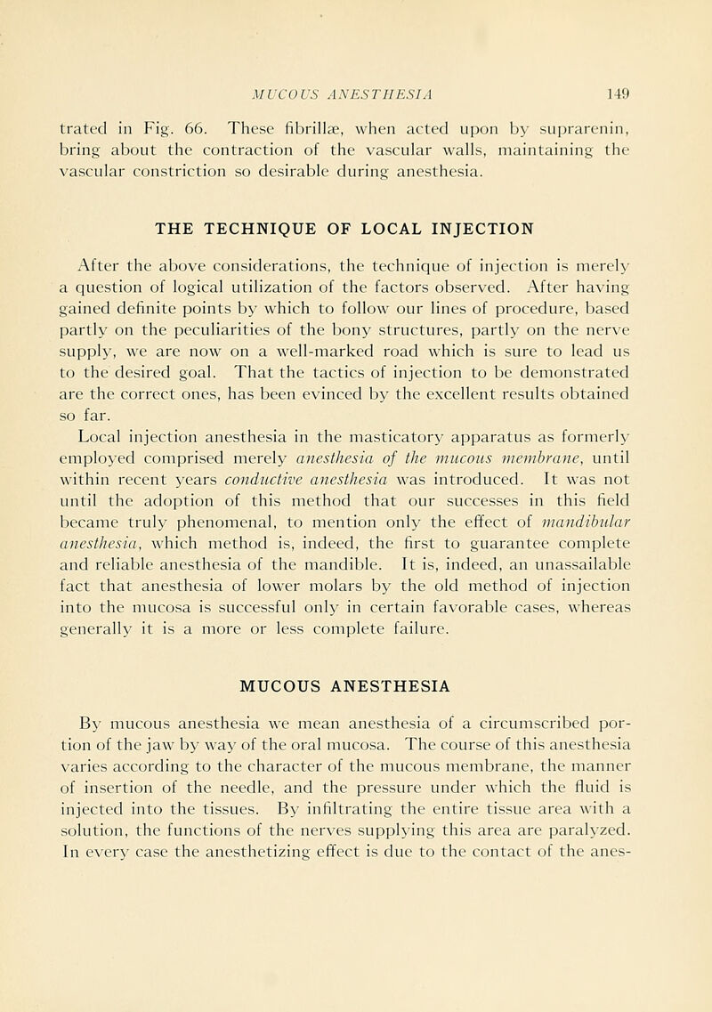 trated in Fig. 66. These fibrilhe, when acted upon by suprarenin, bring about the contraction of the vascular walls, maintaining the vascular constriction so desirable during anesthesia. THE TECHNIQUE OF LOCAL INJECTION After the above considerations, the technique of injection is merely a question of logical utilization of the factors observed. After having gained definite points by which to follow our lines of procedure, based partly on the peculiarities of the bony structures, partly on the nerve supply, we are now on a well-marked road which is sure to lead us to the desired goal. That the tactics of injection to be demonstrated are the correct ones, has been evinced by the excellent results obtained so far. Local injection anesthesia in the masticatory apparatus as formerly employed comprised merely anesthesia of the mucous membrane, until within recent years conductive anesthesia was introduced. It was not until the adoption of this method that our successes in this field became truly phenomenal, to mention only the effect of mandibular anesthesia, which method is, indeed, the first to guarantee complete and reliable anesthesia of the mandible. It is, indeed, an unassailable fact that anesthesia of lower molars by the old method of injection into the mucosa is successful only in certain favorable cases, whereas generally it is a more or less complete failure. MUCOUS ANESTHESIA B}' mucous anesthesia we mean anesthesia of a circumscribed por- tion of the jaw by way of the oral mucosa. The course of this anesthesia varies according to the character of the mucous membrane, the manner of insertion of the needle, and the pressure under which the fluid is injected into the tissues. By infiltrating the entire tissue area with a solution, the functions of the nerves supplying this area are paralyzed. In ever^' case the anesthetizing effect is due to the contact of the anes-