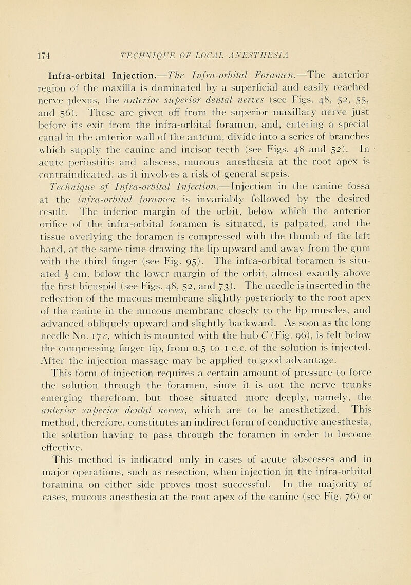Infra-orbital Injection.—The Infra-orbital Foramen.—The anterior region of the maxilla is dominated by a superficial and easil}' reached nerve plexus, the anterior superior dental nerves (see Figs. 48, 52, 55, and 56). These are given off from the superior maxillary nerve just before its exit from the infra-orbital foramen, and, entering a special canal in the anterior wall of the antrum, divide into a series of branches which supply the canine and incisor teeth (see Figs. 48 and 52). In ■ acute periostitis and abscess, mucous anesthesia at the root apex is contraindicated, as it involves a risk of general sepsis. Technique of Infra-orbital Injection.—Injection in the canine fossa at the infra-orbital foramen is invariably followed by the desired result. The inferior margin of the orbit, below which the anterior orifice of the infra-orbital foramen is situated, is palpated, and the tissue overlying the foramen is compressed with the thumb of the left hand, at the same time drawing the lip upward and away from the gum with the third finger (see Fig. 95). The infra-orbital foramen is situ- ated § cm. below the lower margin of the orbit, almost exactly above the first bicuspid (see Figs. 48, 52, and 73). The needle is inserted in the reflection of the mucous membrane slightly posteriorly to the root apex of the canine in the mucous membrane closely to the lip muscles, and advanced obliquely upward and slightly backward. As soon as the long needle No. 17 c, which is mounted with the hub C (Fig. 96), is felt below the compressing finger tip, from 0.5 to I c.c. of the solution is injected. After the injection massage may be applied to good advantage. This form of injection requires a certain amount of pressure to force the solution through the foramen, since it is not the nerve trunks emerging therefrom, but those situated more deeply, namely, the anterior superior dental nerves, which are to be anesthetized. This method, therefore, constitutes an indirect form of conductive anesthesia, the solution having to pass through the foramen in order to become effective. This method is indicated only in cases of acute abscesses and in major operations, such as resection, when injection in the infra-orbital foramina on either side proves most successful. In the majority of cases, mucous anesthesia at the root apex of the canine (see Fig. 76) or