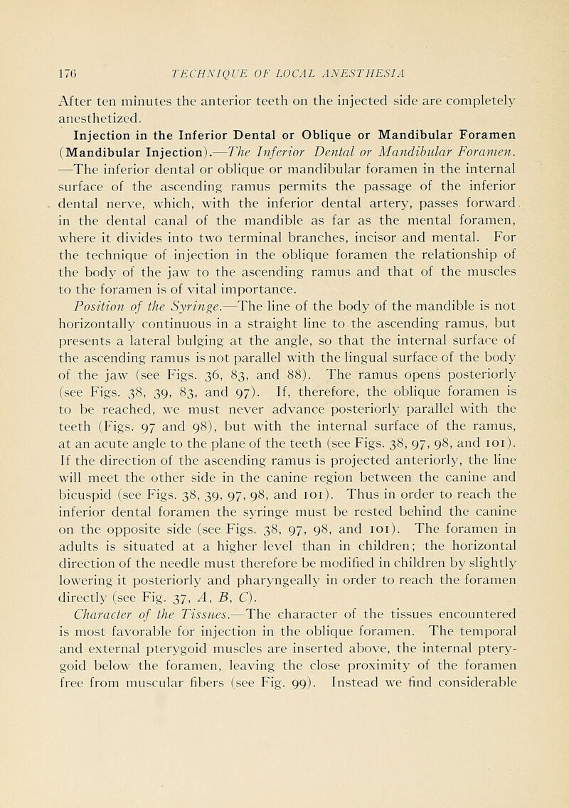 After ten minutes the anterior teeth on the injected side are completely anesthetized. Injection in the Inferior Dental or Oblique or Mandibular Foramen (Mandibular Injection).—The Inferior Dental or Mandibular Foramen. —The inferior dental or oblique or mandibular foramen in the internal surface of the ascending ramus permits the passage of the inferior dental nerve, which, with the inferior dental artery, passes forward, in the dental canal of the mandible as far as the mental foramen, where it divides into two terminal branches, incisor and mental. For the technique of injection in the oblique foramen the relationship of the body of the jaw to the ascending ramus and that of the muscles to the foramen is of vital importance. Position of the Syringe.—The line of the body of the mandible is not horizontally continuous in a straight line to the ascending ramus, but presents a lateral bulging at the angle, so that the internal surface of the ascending ramus is not parallel with the lingual surface of the body of the jaw (see Figs. 36, 83, and 88). The ramus opens posteriorly (see Figs. 38, 39, 83, and 97). If, therefore, the oblique foramen is to be reached, we must never advance posteriorly parallel with the teeth (Figs. 97 and 98), but with the internal surface of the ramus, at an acute angle to the plane of the teeth (see Figs. 38, 97, 98, and loi). If the direction of the ascending ramus is projected anteriorly, the line will meet the other side in the canine region between the canine and bicuspid (see Figs. 38, 39, 97, 98, and loi). Thus in order to reach the inferior dental foramen the syringe must be rested behind the canine on the opposite side (see Figs. 38, 97, 98, and loi). The foramen in adults is situated at a higher level than in children; the horizontal direction of the needle must therefore be modified in children by slightly lowering it posteriorly and pharyngeally in order to reach the foramen directly (see Fig. 37, A, B, C). Character of the Tissues.—The character of the tissues encountered is most favorable for injection in the oblique foramen. The temporal and external pterygoid muscles are inserted above, the internal ptery- goid below the foramen, leaving the close proximity of the foramen free from muscular fibers (see Fig. 99). Instead we find considerable