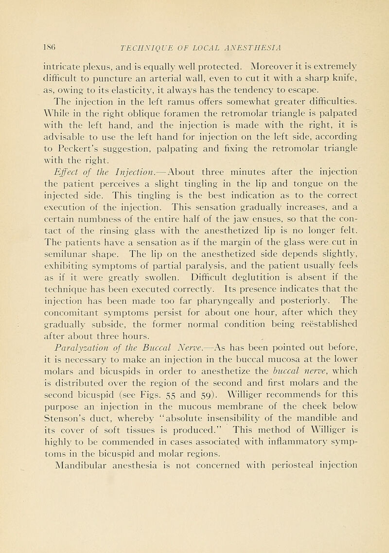 intricate plexus, and is equally well protected. Moreover it is extremely difficult to puncture an arterial wall, even to cut it with a sharp knife, as, owing to its elasticity, it always has the tendency to escape. The injection in the left ramus offers somewhat greater difficulties. While in the right oblique foramen the retromolar triangle is palpated with the left hand, and the injection is made with the right, it is advisable to use the left hand for injection on the left side, according to Peckert's suggestion, palpating and fixing the retromolar triangle with the right. Effect of the Injection.—About three minutes after the injection the patient perceives a slight tingling in the lip and tongue on the injected side. This tingling is the best indication as to the correct execution of the injection. This sensation gradually increases, and a certain numbness of the entire half of the jaw ensues, so that the con- tact of the rinsing glass with the anesthetized lip is no longer felt. The patients have a sensation as if the margin of the glass were cut in semilunar shape. The lip on the anesthetized side depends slightly, exhibiting symptoms of partial paralysis, and the patient usually feels as if it were greatly swollen. Difficult deglutition is absent if the technique has been executed correctly. Its presence indicates that the injection has been made too far pharyngeally and posteriorly. The concomitant symptoms persist for about one hour, after which they gradually subside, the former normal condition being reestablished after about three hours. Paralyzation of the Buccal Nerve.—As has been pointed out before, it is necessary to make an injection in the buccal mucosa at the lower molars and bicuspids in order to anesthetize the buccal nerve, which is distributed over the region of the second and first molars and the second bicuspid (see Figs. 55 and 59). Williger recommends for this purpose an injection in the mucous membrane of the cheek below Stenson's duct, whereby absolute insensibility of the mandible and its cover of soft tissues is produced. This method of Williger is highly to be commended in cases associated with inflammatory symp- toms in the bicuspid and molar regions. Mandibular anesthesia is not concerned with periosteal injection