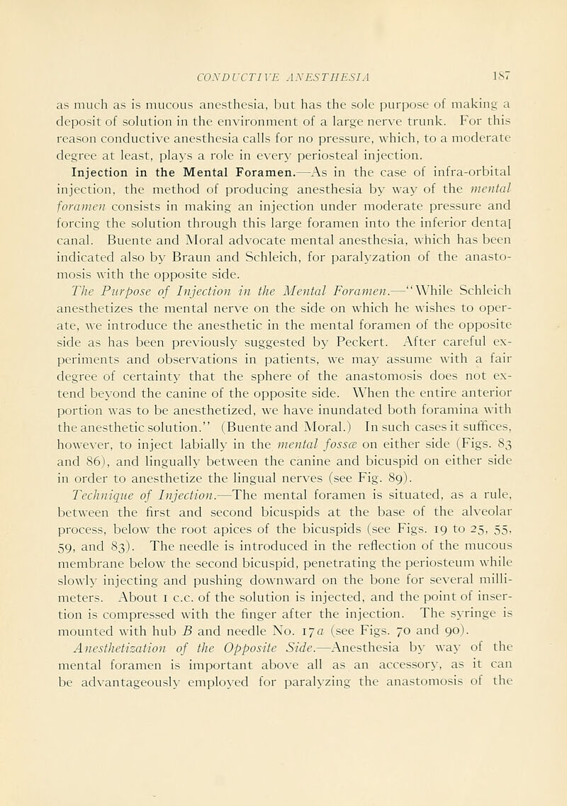 as much as is nuicous anesthesia, but has the sole puri:)ose of making a deposit of solution in the environment of a large nerve trunk. For this reason conductive anesthesia calls for no pressure, which, to a moderate degree at least, plays a role in every periosteal injection. Injection in the Mental Foramen.—As in the case of infra-orbital injection, the method of producing anesthesia by way of the mental foramen consists in making an injection under moderate pressure and forcing the solution through this large foramen into the inferior dental canal. Buente and Moral advocate mental anesthesia, which has been indicated also by Braun and Schleich, for paralyzation of the anasto- mosis with the opposite side. The Purpose of Injection in the Mental Foramen.—While Schleich anesthetizes the mental nerve on the side on which he wishes to oper- ate, we introduce the anesthetic in the mental foramen of the opposite side as has been previously suggested by Peckert. After careful ex- periments and observations in patients, we may assume with a fair degree of certainty that the sphere of the anastomosis does not ex- tend beyond the canine of the opposite side. When the entire anterior portion was to be anesthetized, we have inundated both foramina with the anesthetic solution. (Buente and Moral.) In such cases it sufifices, however, to inject labially in the me^ital fossce on either side (Figs. 83 and 86), and lingually between the canine and bicuspid on either side in order to anesthetize the lingual nerves (see Fig. 89). Technique of Injection.—The mental foramen is situated, as a rule, between the first and second bicuspids at the base of the alveolar process, below the root apices of the bicuspids (see Figs. 19 to 25, 55, 59, and 83). The needle is introduced in the reflection of the mucous membrane below the second bicuspid, penetrating the periosteum while slowly injecting and pushing downward on the bone for several milli- meters. About I c.c. of the solution is injected, and the point ot inser- tion is compressed with the finger after the injection. The syringe is mounted with hub B and needle No. 170 (see Figs. 70 and 90). Anesthetization of the Opposite Side.—Anesthesia by way of the mental foramen is important abo\'e all as an accessor}-, as it can be advantageously employed for paralyzing the anastomosis of the