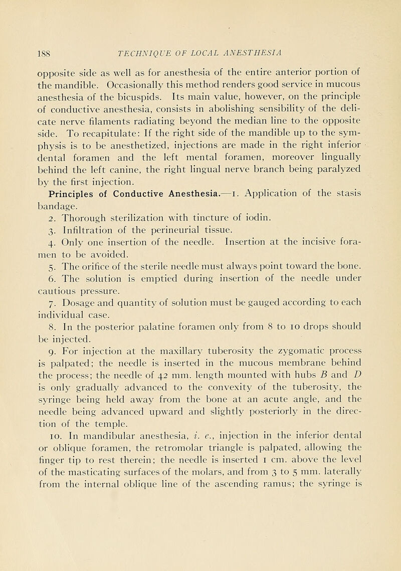 opposite side as well as for anesthesia of the entire anterior portion of the mandible. Occasionally this method renders good service in mucous anesthesia of the bicuspids. Its main value, however, on the principle of conductive anesthesia, consists in abolishing sensibility of the deli- cate nerve filaments radiating beyond the median line to the opposite side. To recapitulate: If the right side of the mandible up to the sym- physis is to be anesthetized, injections are made in the right inferior dental foramen and the left mental foramen, moreover lingually behind the left canine, the right lingual nerve branch being paralyzed by the first injection. Principles of Conductive Anesthesia.—i. Application of the stasis bandage. 2. Thorough sterilization with tincture of iodin. 3. Infiltration of the perineurial tissue. 4. Only one insertion of the needle. Insertion at the incisive fora- men to be avoided. 5. The orifice of the sterile needle must always point toward the bone. 6. The solution is emptied during insertion of the needle under cautious pressure. 7. Dosage and quantity of solution must be gauged according to each individual case. 8. In the posterior palatine foramen only from 8 to 10 drops should be injected. 9. For injection at the maxillary tuberosity the zygomatic process is palpated; the needle is inserted in the mucous membrane behind the process; the needle of 42 mm. length mounted with hubs B and D is only gradually advanced to the convexity of the tuberosity, the syringe being held away from the bone at an acute angle, and the needle being advanced upward and slightly posteriorly in the direc- tion of the temple. 10. In mandibular anesthesia, i. e., injection in the inferior dental or oblique foramen, the retromolar triangle is palpated, allowing the finger tip to rest therein; the needle is inserted i cm. above the level of the masticating surfaces of the molars, and from 3 to 5 mm. laterally from the internal oblique line of the ascending ramus; the syringe is